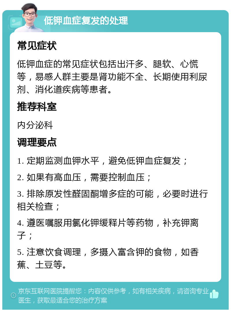 低钾血症复发的处理 常见症状 低钾血症的常见症状包括出汗多、腿软、心慌等，易感人群主要是肾功能不全、长期使用利尿剂、消化道疾病等患者。 推荐科室 内分泌科 调理要点 1. 定期监测血钾水平，避免低钾血症复发； 2. 如果有高血压，需要控制血压； 3. 排除原发性醛固酮增多症的可能，必要时进行相关检查； 4. 遵医嘱服用氯化钾缓释片等药物，补充钾离子； 5. 注意饮食调理，多摄入富含钾的食物，如香蕉、土豆等。