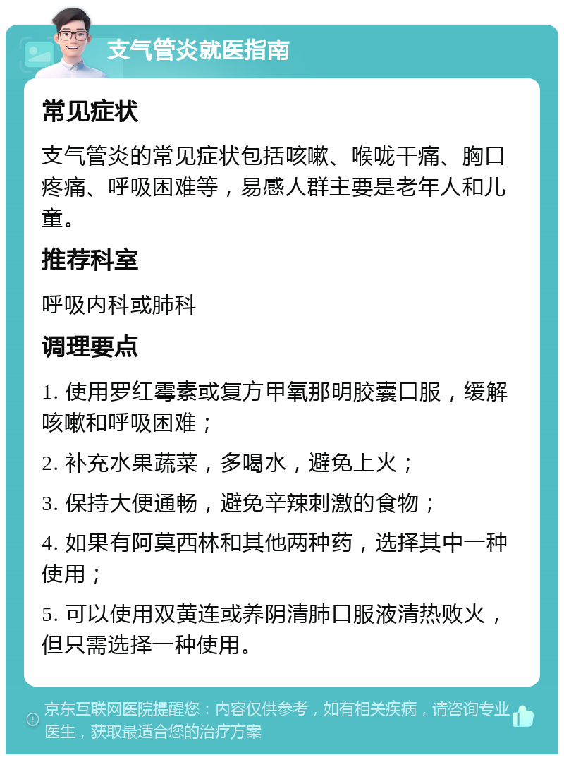 支气管炎就医指南 常见症状 支气管炎的常见症状包括咳嗽、喉咙干痛、胸口疼痛、呼吸困难等，易感人群主要是老年人和儿童。 推荐科室 呼吸内科或肺科 调理要点 1. 使用罗红霉素或复方甲氧那明胶囊口服，缓解咳嗽和呼吸困难； 2. 补充水果蔬菜，多喝水，避免上火； 3. 保持大便通畅，避免辛辣刺激的食物； 4. 如果有阿莫西林和其他两种药，选择其中一种使用； 5. 可以使用双黄连或养阴清肺口服液清热败火，但只需选择一种使用。