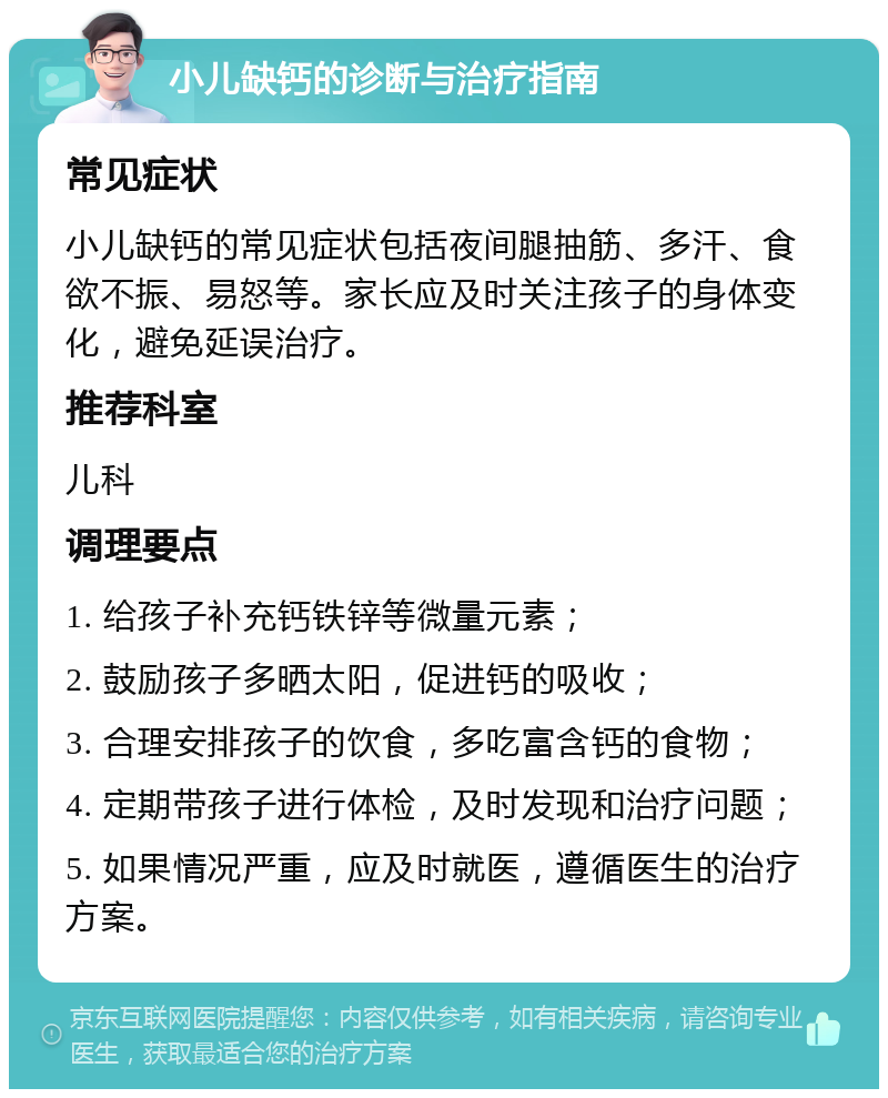 小儿缺钙的诊断与治疗指南 常见症状 小儿缺钙的常见症状包括夜间腿抽筋、多汗、食欲不振、易怒等。家长应及时关注孩子的身体变化，避免延误治疗。 推荐科室 儿科 调理要点 1. 给孩子补充钙铁锌等微量元素； 2. 鼓励孩子多晒太阳，促进钙的吸收； 3. 合理安排孩子的饮食，多吃富含钙的食物； 4. 定期带孩子进行体检，及时发现和治疗问题； 5. 如果情况严重，应及时就医，遵循医生的治疗方案。