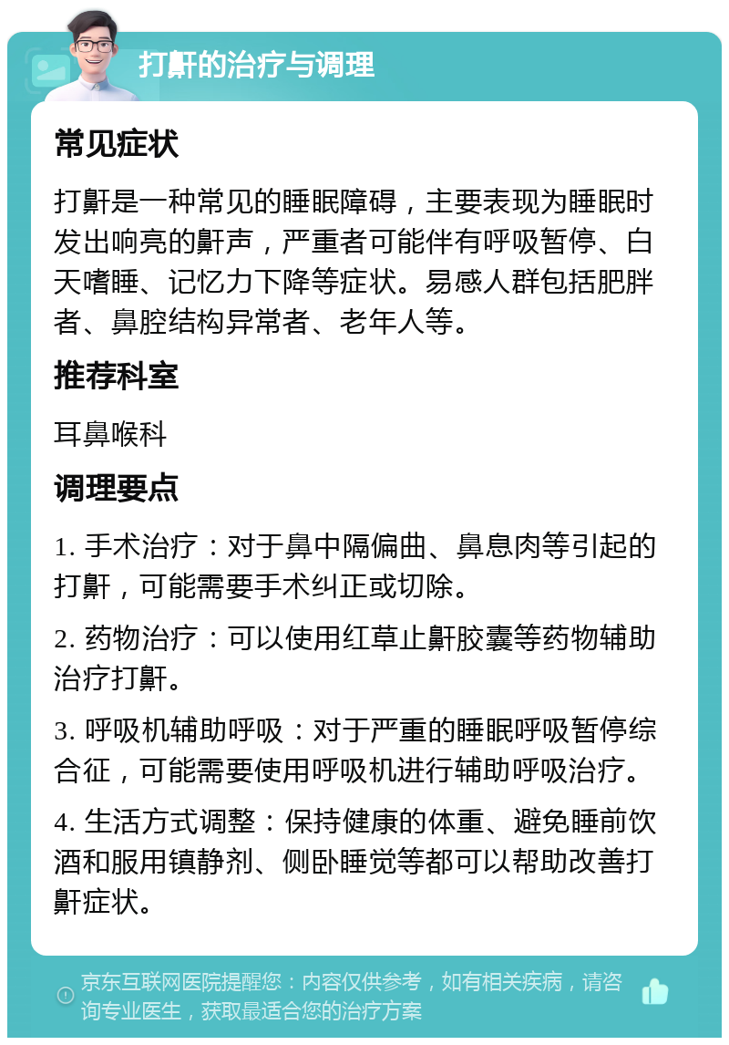 打鼾的治疗与调理 常见症状 打鼾是一种常见的睡眠障碍，主要表现为睡眠时发出响亮的鼾声，严重者可能伴有呼吸暂停、白天嗜睡、记忆力下降等症状。易感人群包括肥胖者、鼻腔结构异常者、老年人等。 推荐科室 耳鼻喉科 调理要点 1. 手术治疗：对于鼻中隔偏曲、鼻息肉等引起的打鼾，可能需要手术纠正或切除。 2. 药物治疗：可以使用红草止鼾胶囊等药物辅助治疗打鼾。 3. 呼吸机辅助呼吸：对于严重的睡眠呼吸暂停综合征，可能需要使用呼吸机进行辅助呼吸治疗。 4. 生活方式调整：保持健康的体重、避免睡前饮酒和服用镇静剂、侧卧睡觉等都可以帮助改善打鼾症状。