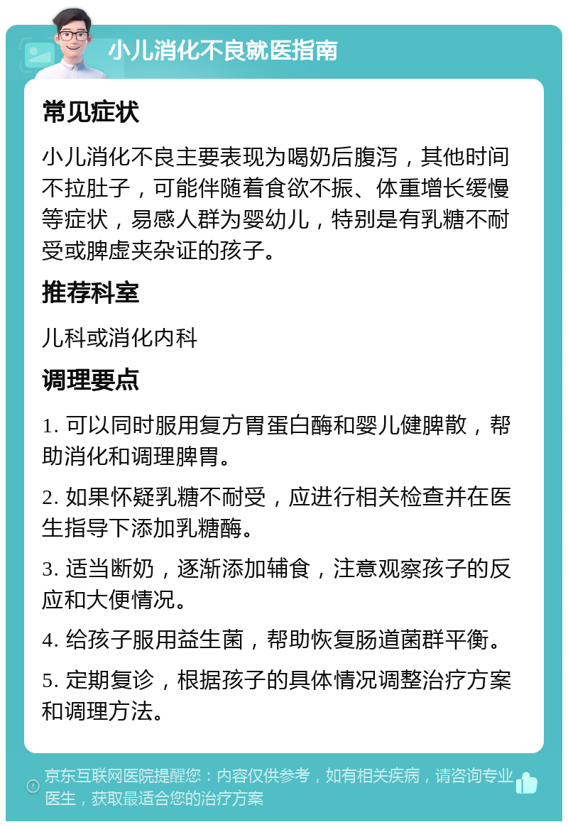 小儿消化不良就医指南 常见症状 小儿消化不良主要表现为喝奶后腹泻，其他时间不拉肚子，可能伴随着食欲不振、体重增长缓慢等症状，易感人群为婴幼儿，特别是有乳糖不耐受或脾虚夹杂证的孩子。 推荐科室 儿科或消化内科 调理要点 1. 可以同时服用复方胃蛋白酶和婴儿健脾散，帮助消化和调理脾胃。 2. 如果怀疑乳糖不耐受，应进行相关检查并在医生指导下添加乳糖酶。 3. 适当断奶，逐渐添加辅食，注意观察孩子的反应和大便情况。 4. 给孩子服用益生菌，帮助恢复肠道菌群平衡。 5. 定期复诊，根据孩子的具体情况调整治疗方案和调理方法。