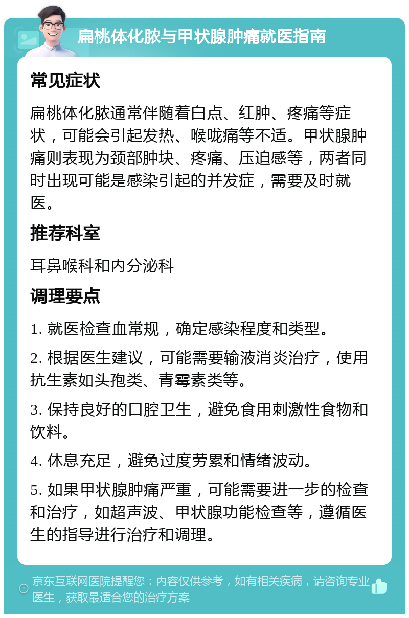 扁桃体化脓与甲状腺肿痛就医指南 常见症状 扁桃体化脓通常伴随着白点、红肿、疼痛等症状，可能会引起发热、喉咙痛等不适。甲状腺肿痛则表现为颈部肿块、疼痛、压迫感等，两者同时出现可能是感染引起的并发症，需要及时就医。 推荐科室 耳鼻喉科和内分泌科 调理要点 1. 就医检查血常规，确定感染程度和类型。 2. 根据医生建议，可能需要输液消炎治疗，使用抗生素如头孢类、青霉素类等。 3. 保持良好的口腔卫生，避免食用刺激性食物和饮料。 4. 休息充足，避免过度劳累和情绪波动。 5. 如果甲状腺肿痛严重，可能需要进一步的检查和治疗，如超声波、甲状腺功能检查等，遵循医生的指导进行治疗和调理。