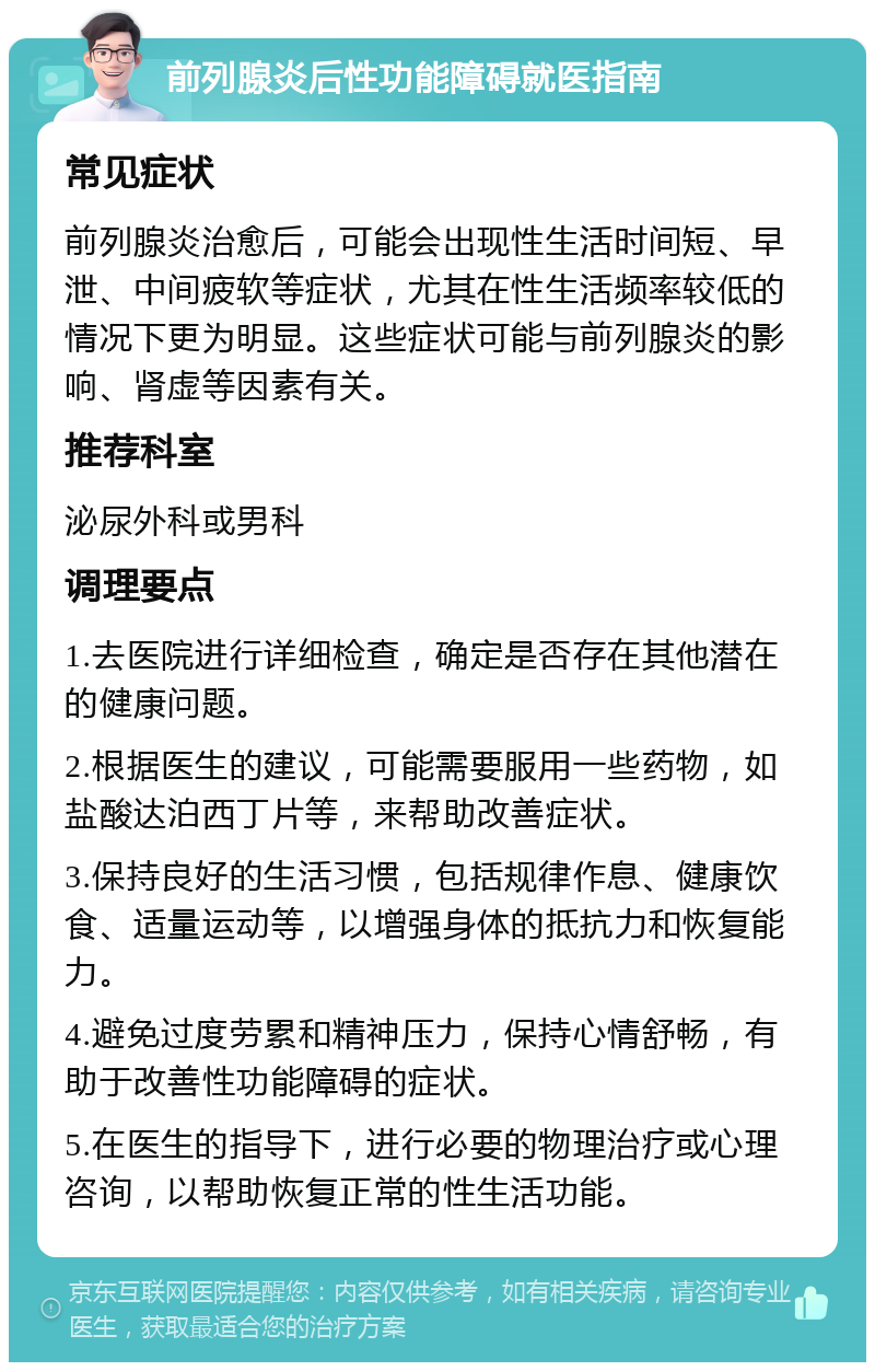 前列腺炎后性功能障碍就医指南 常见症状 前列腺炎治愈后，可能会出现性生活时间短、早泄、中间疲软等症状，尤其在性生活频率较低的情况下更为明显。这些症状可能与前列腺炎的影响、肾虚等因素有关。 推荐科室 泌尿外科或男科 调理要点 1.去医院进行详细检查，确定是否存在其他潜在的健康问题。 2.根据医生的建议，可能需要服用一些药物，如盐酸达泊西丁片等，来帮助改善症状。 3.保持良好的生活习惯，包括规律作息、健康饮食、适量运动等，以增强身体的抵抗力和恢复能力。 4.避免过度劳累和精神压力，保持心情舒畅，有助于改善性功能障碍的症状。 5.在医生的指导下，进行必要的物理治疗或心理咨询，以帮助恢复正常的性生活功能。