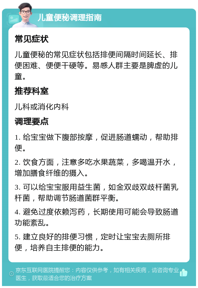 儿童便秘调理指南 常见症状 儿童便秘的常见症状包括排便间隔时间延长、排便困难、便便干硬等。易感人群主要是脾虚的儿童。 推荐科室 儿科或消化内科 调理要点 1. 给宝宝做下腹部按摩，促进肠道蠕动，帮助排便。 2. 饮食方面，注意多吃水果蔬菜，多喝温开水，增加膳食纤维的摄入。 3. 可以给宝宝服用益生菌，如金双歧双歧杆菌乳杆菌，帮助调节肠道菌群平衡。 4. 避免过度依赖泻药，长期使用可能会导致肠道功能紊乱。 5. 建立良好的排便习惯，定时让宝宝去厕所排便，培养自主排便的能力。