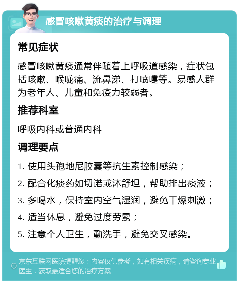 感冒咳嗽黄痰的治疗与调理 常见症状 感冒咳嗽黄痰通常伴随着上呼吸道感染，症状包括咳嗽、喉咙痛、流鼻涕、打喷嚏等。易感人群为老年人、儿童和免疫力较弱者。 推荐科室 呼吸内科或普通内科 调理要点 1. 使用头孢地尼胶囊等抗生素控制感染； 2. 配合化痰药如切诺或沐舒坦，帮助排出痰液； 3. 多喝水，保持室内空气湿润，避免干燥刺激； 4. 适当休息，避免过度劳累； 5. 注意个人卫生，勤洗手，避免交叉感染。