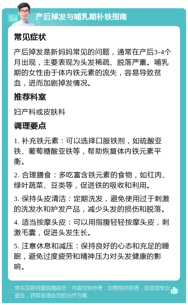 产后掉发与哺乳期补铁指南 常见症状 产后掉发是新妈妈常见的问题，通常在产后3-4个月出现，主要表现为头发稀疏、脱落严重。哺乳期的女性由于体内铁元素的流失，容易导致贫血，进而加剧掉发情况。 推荐科室 妇产科或皮肤科 调理要点 1. 补充铁元素：可以选择口服铁剂，如硫酸亚铁、葡萄糖酸亚铁等，帮助恢复体内铁元素平衡。 2. 合理膳食：多吃富含铁元素的食物，如红肉、绿叶蔬菜、豆类等，促进铁的吸收和利用。 3. 保持头皮清洁：定期洗发，避免使用过于刺激的洗发水和护发产品，减少头发的损伤和脱落。 4. 适当按摩头皮：可以用指腹轻轻按摩头皮，刺激毛囊，促进头发生长。 5. 注意休息和减压：保持良好的心态和充足的睡眠，避免过度疲劳和精神压力对头发健康的影响。