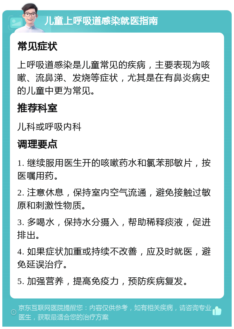 儿童上呼吸道感染就医指南 常见症状 上呼吸道感染是儿童常见的疾病，主要表现为咳嗽、流鼻涕、发烧等症状，尤其是在有鼻炎病史的儿童中更为常见。 推荐科室 儿科或呼吸内科 调理要点 1. 继续服用医生开的咳嗽药水和氯苯那敏片，按医嘱用药。 2. 注意休息，保持室内空气流通，避免接触过敏原和刺激性物质。 3. 多喝水，保持水分摄入，帮助稀释痰液，促进排出。 4. 如果症状加重或持续不改善，应及时就医，避免延误治疗。 5. 加强营养，提高免疫力，预防疾病复发。