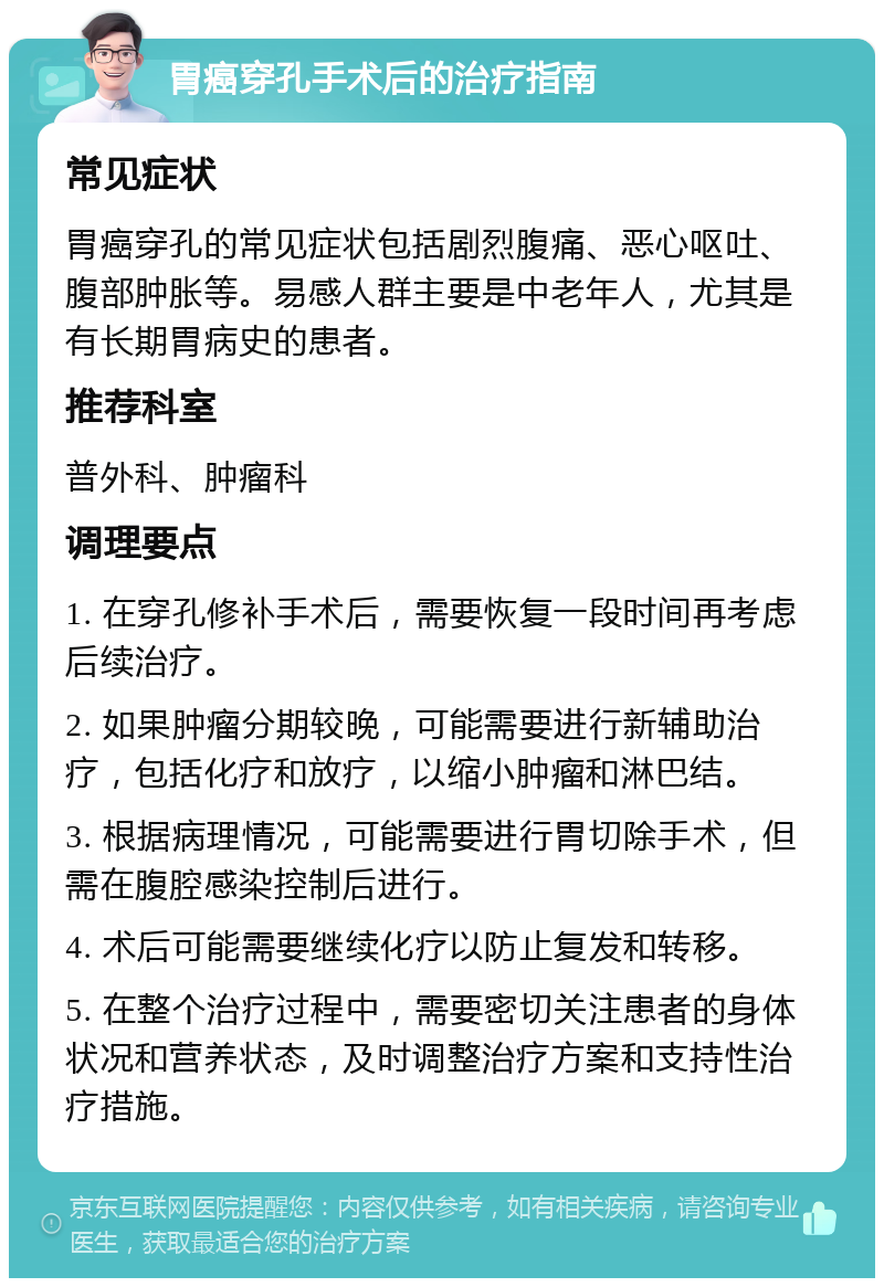 胃癌穿孔手术后的治疗指南 常见症状 胃癌穿孔的常见症状包括剧烈腹痛、恶心呕吐、腹部肿胀等。易感人群主要是中老年人，尤其是有长期胃病史的患者。 推荐科室 普外科、肿瘤科 调理要点 1. 在穿孔修补手术后，需要恢复一段时间再考虑后续治疗。 2. 如果肿瘤分期较晚，可能需要进行新辅助治疗，包括化疗和放疗，以缩小肿瘤和淋巴结。 3. 根据病理情况，可能需要进行胃切除手术，但需在腹腔感染控制后进行。 4. 术后可能需要继续化疗以防止复发和转移。 5. 在整个治疗过程中，需要密切关注患者的身体状况和营养状态，及时调整治疗方案和支持性治疗措施。