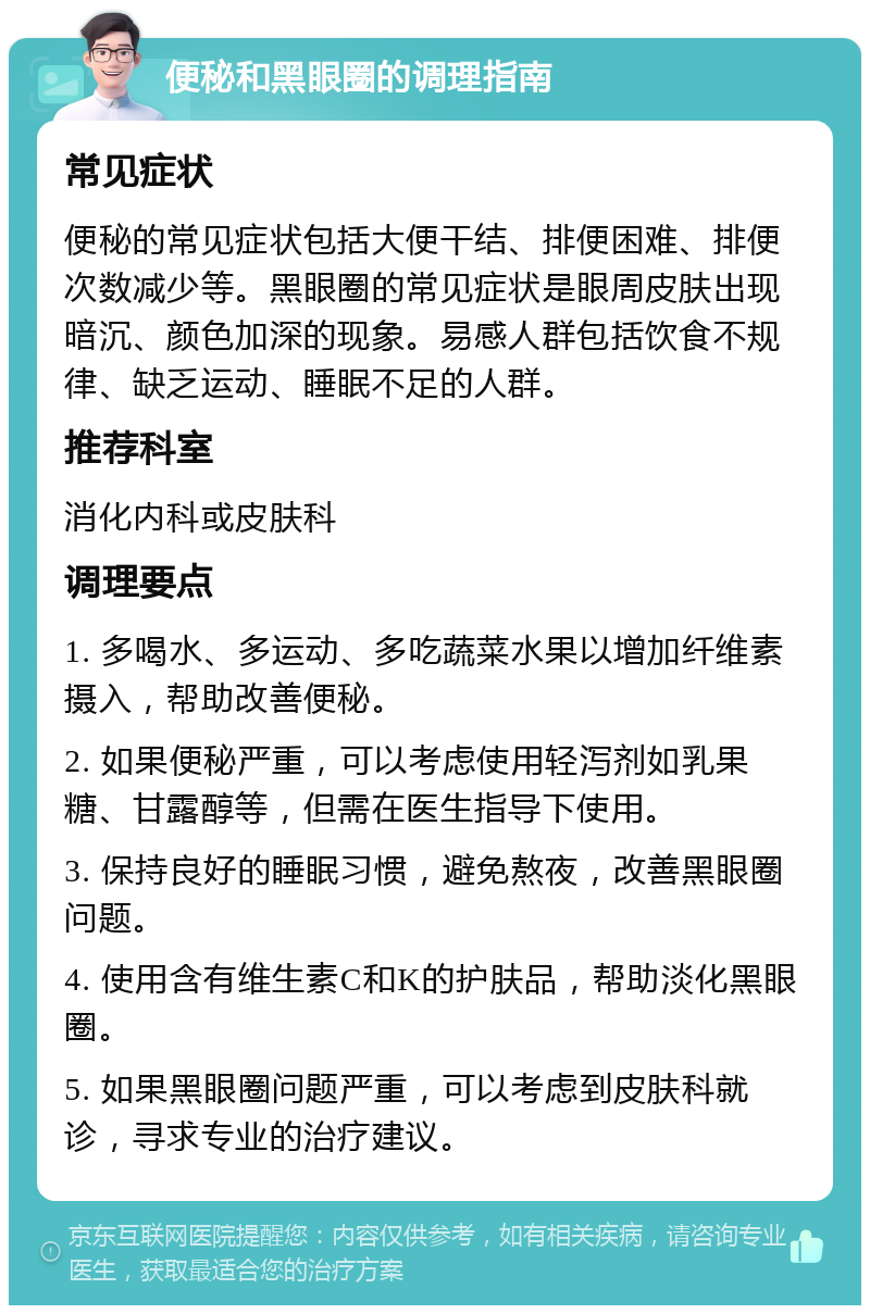 便秘和黑眼圈的调理指南 常见症状 便秘的常见症状包括大便干结、排便困难、排便次数减少等。黑眼圈的常见症状是眼周皮肤出现暗沉、颜色加深的现象。易感人群包括饮食不规律、缺乏运动、睡眠不足的人群。 推荐科室 消化内科或皮肤科 调理要点 1. 多喝水、多运动、多吃蔬菜水果以增加纤维素摄入，帮助改善便秘。 2. 如果便秘严重，可以考虑使用轻泻剂如乳果糖、甘露醇等，但需在医生指导下使用。 3. 保持良好的睡眠习惯，避免熬夜，改善黑眼圈问题。 4. 使用含有维生素C和K的护肤品，帮助淡化黑眼圈。 5. 如果黑眼圈问题严重，可以考虑到皮肤科就诊，寻求专业的治疗建议。