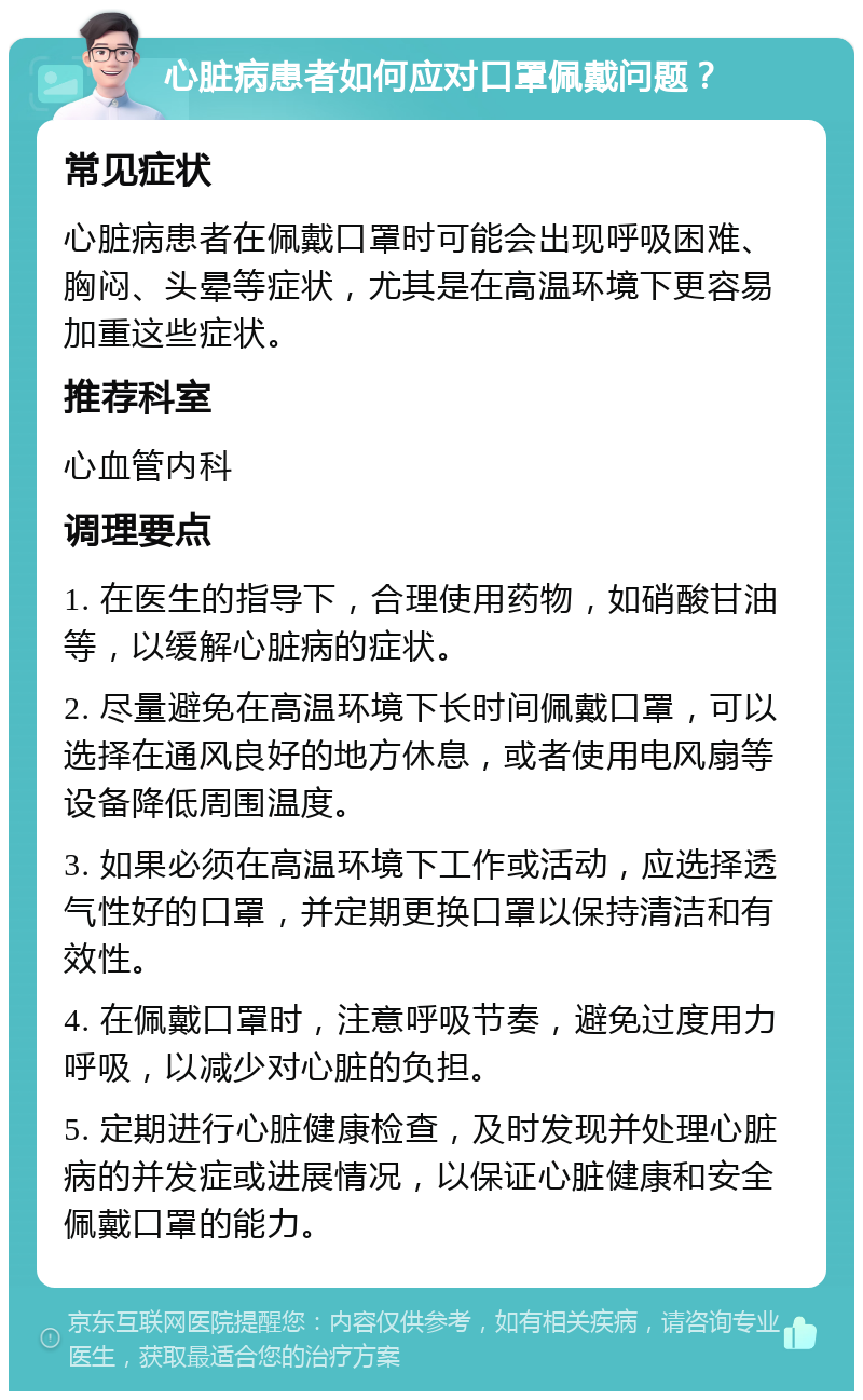 心脏病患者如何应对口罩佩戴问题？ 常见症状 心脏病患者在佩戴口罩时可能会出现呼吸困难、胸闷、头晕等症状，尤其是在高温环境下更容易加重这些症状。 推荐科室 心血管内科 调理要点 1. 在医生的指导下，合理使用药物，如硝酸甘油等，以缓解心脏病的症状。 2. 尽量避免在高温环境下长时间佩戴口罩，可以选择在通风良好的地方休息，或者使用电风扇等设备降低周围温度。 3. 如果必须在高温环境下工作或活动，应选择透气性好的口罩，并定期更换口罩以保持清洁和有效性。 4. 在佩戴口罩时，注意呼吸节奏，避免过度用力呼吸，以减少对心脏的负担。 5. 定期进行心脏健康检查，及时发现并处理心脏病的并发症或进展情况，以保证心脏健康和安全佩戴口罩的能力。