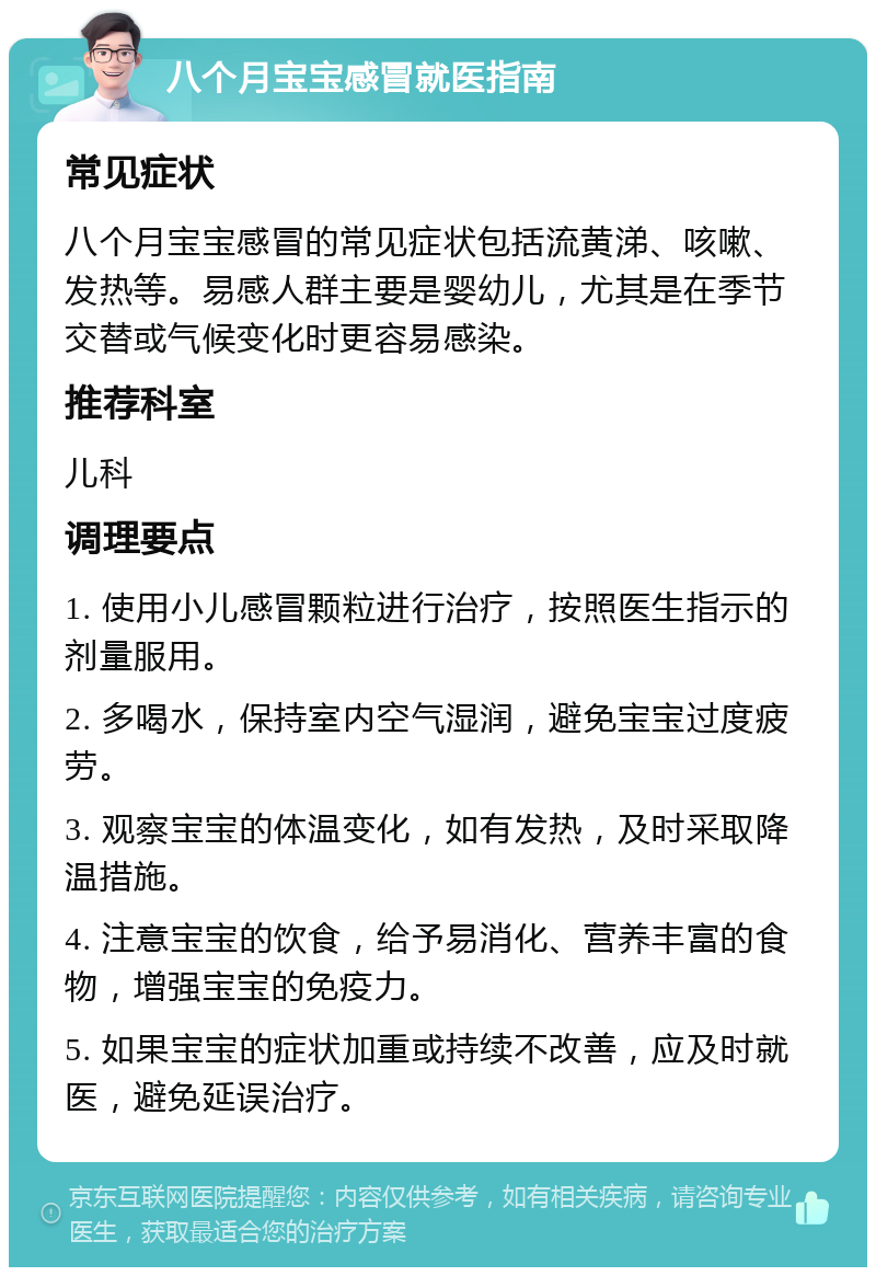 八个月宝宝感冒就医指南 常见症状 八个月宝宝感冒的常见症状包括流黄涕、咳嗽、发热等。易感人群主要是婴幼儿，尤其是在季节交替或气候变化时更容易感染。 推荐科室 儿科 调理要点 1. 使用小儿感冒颗粒进行治疗，按照医生指示的剂量服用。 2. 多喝水，保持室内空气湿润，避免宝宝过度疲劳。 3. 观察宝宝的体温变化，如有发热，及时采取降温措施。 4. 注意宝宝的饮食，给予易消化、营养丰富的食物，增强宝宝的免疫力。 5. 如果宝宝的症状加重或持续不改善，应及时就医，避免延误治疗。