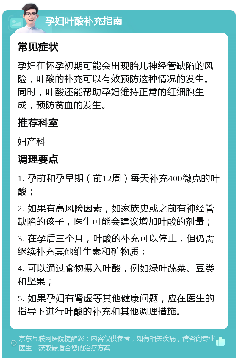 孕妇叶酸补充指南 常见症状 孕妇在怀孕初期可能会出现胎儿神经管缺陷的风险，叶酸的补充可以有效预防这种情况的发生。同时，叶酸还能帮助孕妇维持正常的红细胞生成，预防贫血的发生。 推荐科室 妇产科 调理要点 1. 孕前和孕早期（前12周）每天补充400微克的叶酸； 2. 如果有高风险因素，如家族史或之前有神经管缺陷的孩子，医生可能会建议增加叶酸的剂量； 3. 在孕后三个月，叶酸的补充可以停止，但仍需继续补充其他维生素和矿物质； 4. 可以通过食物摄入叶酸，例如绿叶蔬菜、豆类和坚果； 5. 如果孕妇有肾虚等其他健康问题，应在医生的指导下进行叶酸的补充和其他调理措施。