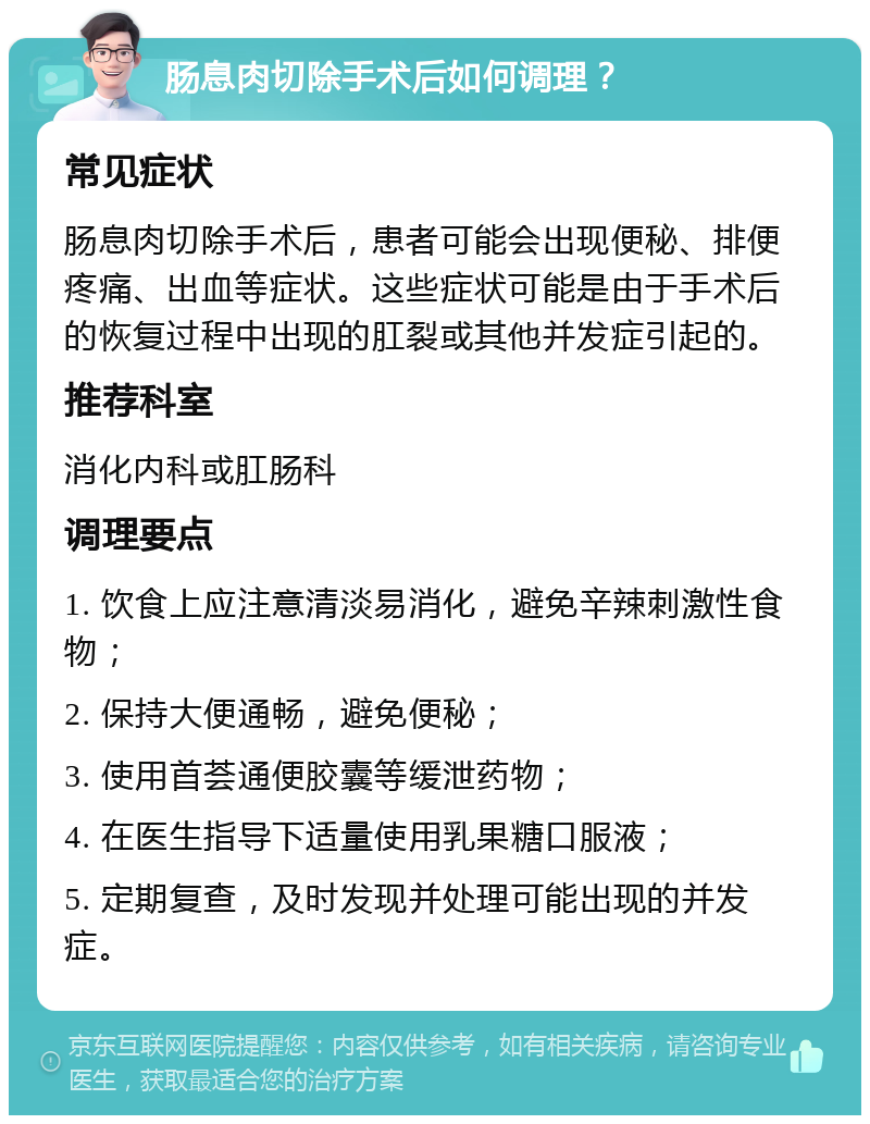 肠息肉切除手术后如何调理？ 常见症状 肠息肉切除手术后，患者可能会出现便秘、排便疼痛、出血等症状。这些症状可能是由于手术后的恢复过程中出现的肛裂或其他并发症引起的。 推荐科室 消化内科或肛肠科 调理要点 1. 饮食上应注意清淡易消化，避免辛辣刺激性食物； 2. 保持大便通畅，避免便秘； 3. 使用首荟通便胶囊等缓泄药物； 4. 在医生指导下适量使用乳果糖口服液； 5. 定期复查，及时发现并处理可能出现的并发症。