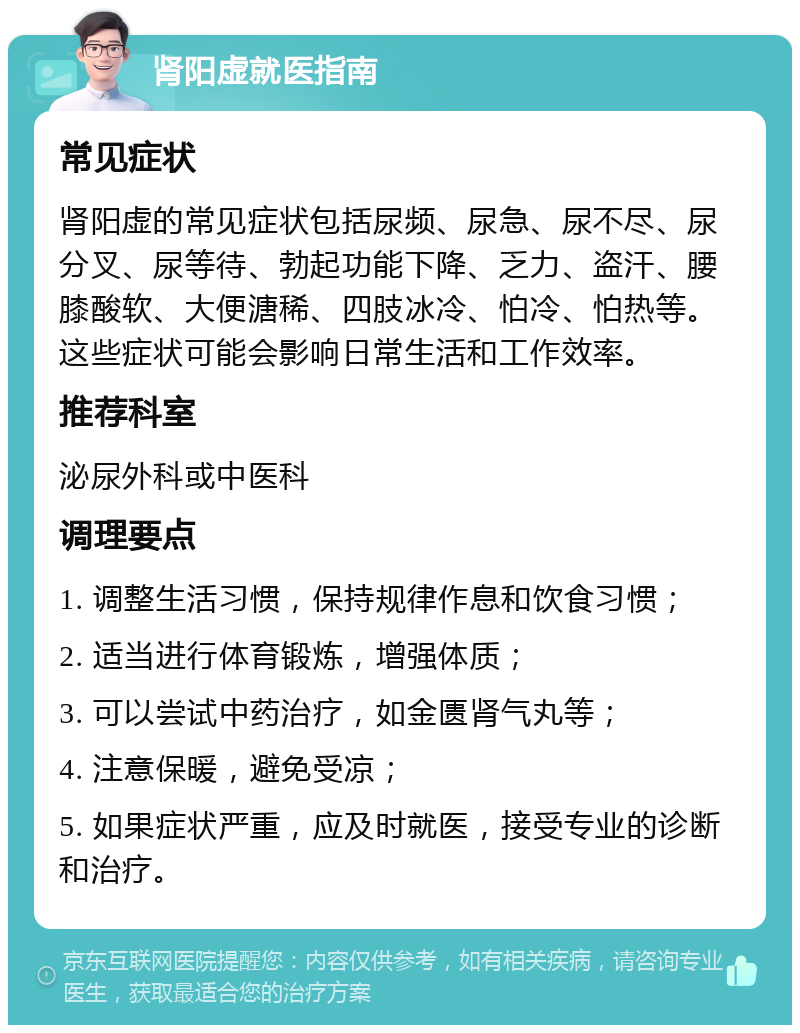 肾阳虚就医指南 常见症状 肾阳虚的常见症状包括尿频、尿急、尿不尽、尿分叉、尿等待、勃起功能下降、乏力、盗汗、腰膝酸软、大便溏稀、四肢冰冷、怕冷、怕热等。这些症状可能会影响日常生活和工作效率。 推荐科室 泌尿外科或中医科 调理要点 1. 调整生活习惯，保持规律作息和饮食习惯； 2. 适当进行体育锻炼，增强体质； 3. 可以尝试中药治疗，如金匮肾气丸等； 4. 注意保暖，避免受凉； 5. 如果症状严重，应及时就医，接受专业的诊断和治疗。