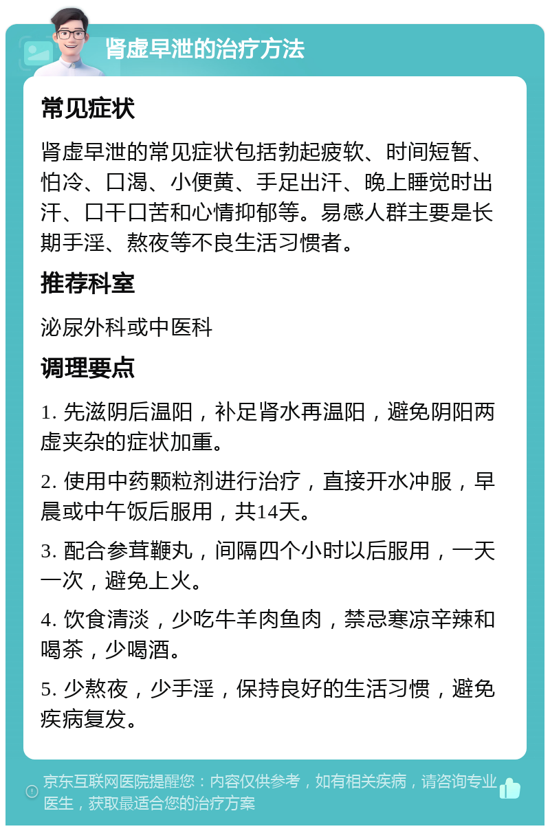 肾虚早泄的治疗方法 常见症状 肾虚早泄的常见症状包括勃起疲软、时间短暂、怕冷、口渴、小便黄、手足出汗、晚上睡觉时出汗、口干口苦和心情抑郁等。易感人群主要是长期手淫、熬夜等不良生活习惯者。 推荐科室 泌尿外科或中医科 调理要点 1. 先滋阴后温阳，补足肾水再温阳，避免阴阳两虚夹杂的症状加重。 2. 使用中药颗粒剂进行治疗，直接开水冲服，早晨或中午饭后服用，共14天。 3. 配合参茸鞭丸，间隔四个小时以后服用，一天一次，避免上火。 4. 饮食清淡，少吃牛羊肉鱼肉，禁忌寒凉辛辣和喝茶，少喝酒。 5. 少熬夜，少手淫，保持良好的生活习惯，避免疾病复发。