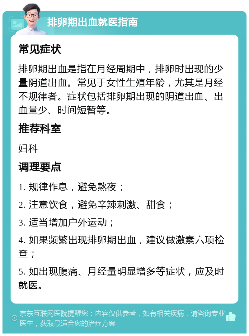 排卵期出血就医指南 常见症状 排卵期出血是指在月经周期中，排卵时出现的少量阴道出血。常见于女性生殖年龄，尤其是月经不规律者。症状包括排卵期出现的阴道出血、出血量少、时间短暂等。 推荐科室 妇科 调理要点 1. 规律作息，避免熬夜； 2. 注意饮食，避免辛辣刺激、甜食； 3. 适当增加户外运动； 4. 如果频繁出现排卵期出血，建议做激素六项检查； 5. 如出现腹痛、月经量明显增多等症状，应及时就医。