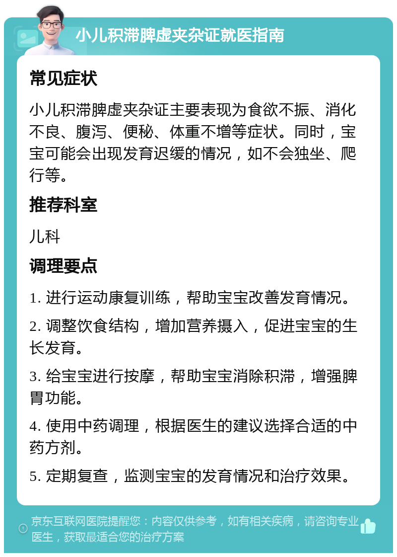 小儿积滞脾虚夹杂证就医指南 常见症状 小儿积滞脾虚夹杂证主要表现为食欲不振、消化不良、腹泻、便秘、体重不增等症状。同时，宝宝可能会出现发育迟缓的情况，如不会独坐、爬行等。 推荐科室 儿科 调理要点 1. 进行运动康复训练，帮助宝宝改善发育情况。 2. 调整饮食结构，增加营养摄入，促进宝宝的生长发育。 3. 给宝宝进行按摩，帮助宝宝消除积滞，增强脾胃功能。 4. 使用中药调理，根据医生的建议选择合适的中药方剂。 5. 定期复查，监测宝宝的发育情况和治疗效果。