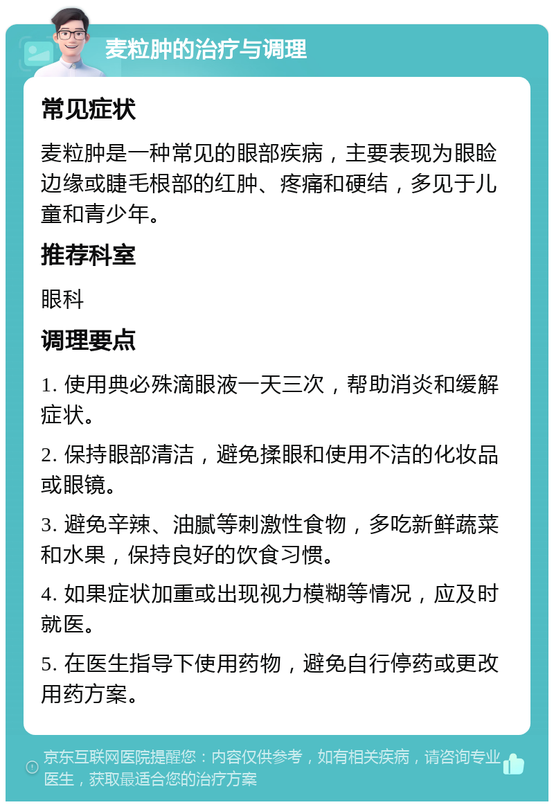 麦粒肿的治疗与调理 常见症状 麦粒肿是一种常见的眼部疾病，主要表现为眼睑边缘或睫毛根部的红肿、疼痛和硬结，多见于儿童和青少年。 推荐科室 眼科 调理要点 1. 使用典必殊滴眼液一天三次，帮助消炎和缓解症状。 2. 保持眼部清洁，避免揉眼和使用不洁的化妆品或眼镜。 3. 避免辛辣、油腻等刺激性食物，多吃新鲜蔬菜和水果，保持良好的饮食习惯。 4. 如果症状加重或出现视力模糊等情况，应及时就医。 5. 在医生指导下使用药物，避免自行停药或更改用药方案。