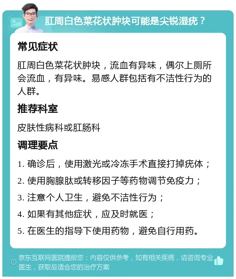 肛周白色菜花状肿块可能是尖锐湿疣？ 常见症状 肛周白色菜花状肿块，流血有异味，偶尔上厕所会流血，有异味。易感人群包括有不洁性行为的人群。 推荐科室 皮肤性病科或肛肠科 调理要点 1. 确诊后，使用激光或冷冻手术直接打掉疣体； 2. 使用胸腺肽或转移因子等药物调节免疫力； 3. 注意个人卫生，避免不洁性行为； 4. 如果有其他症状，应及时就医； 5. 在医生的指导下使用药物，避免自行用药。