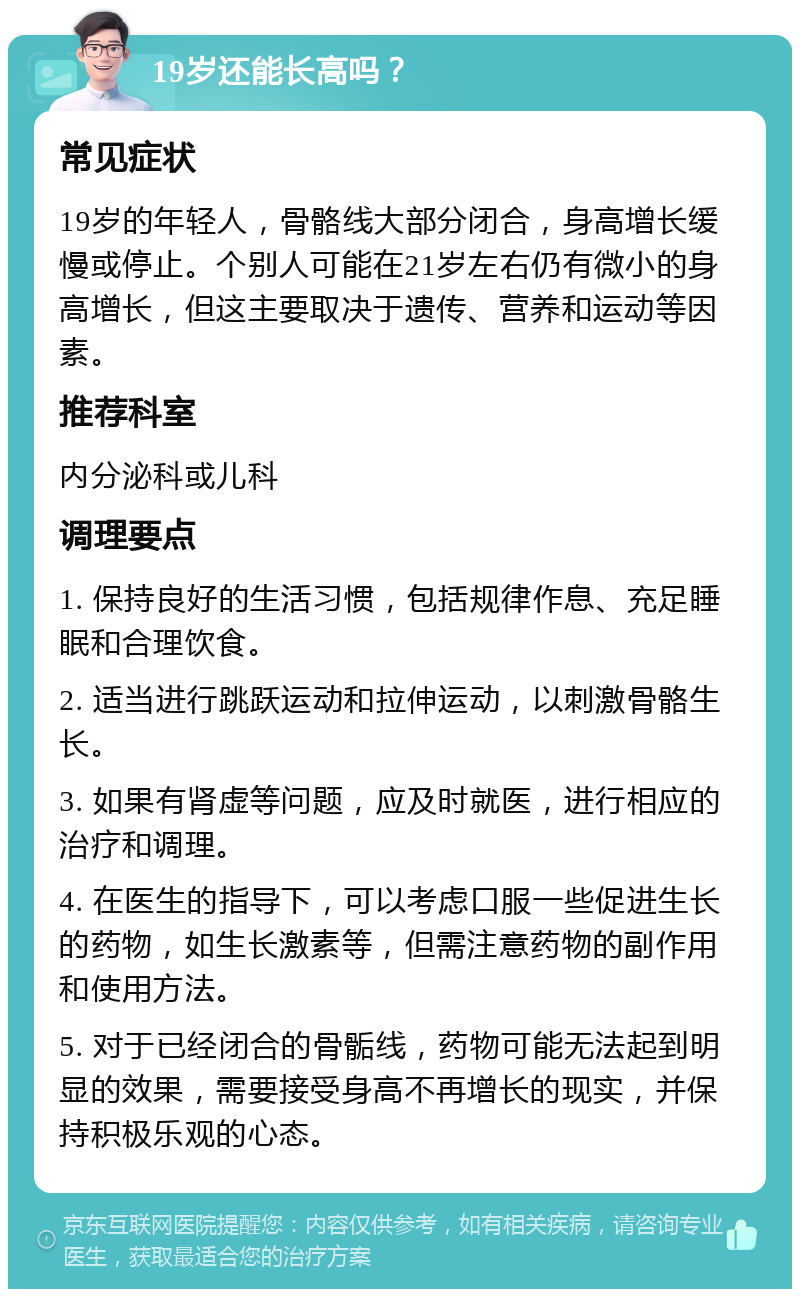 19岁还能长高吗？ 常见症状 19岁的年轻人，骨骼线大部分闭合，身高增长缓慢或停止。个别人可能在21岁左右仍有微小的身高增长，但这主要取决于遗传、营养和运动等因素。 推荐科室 内分泌科或儿科 调理要点 1. 保持良好的生活习惯，包括规律作息、充足睡眠和合理饮食。 2. 适当进行跳跃运动和拉伸运动，以刺激骨骼生长。 3. 如果有肾虚等问题，应及时就医，进行相应的治疗和调理。 4. 在医生的指导下，可以考虑口服一些促进生长的药物，如生长激素等，但需注意药物的副作用和使用方法。 5. 对于已经闭合的骨骺线，药物可能无法起到明显的效果，需要接受身高不再增长的现实，并保持积极乐观的心态。