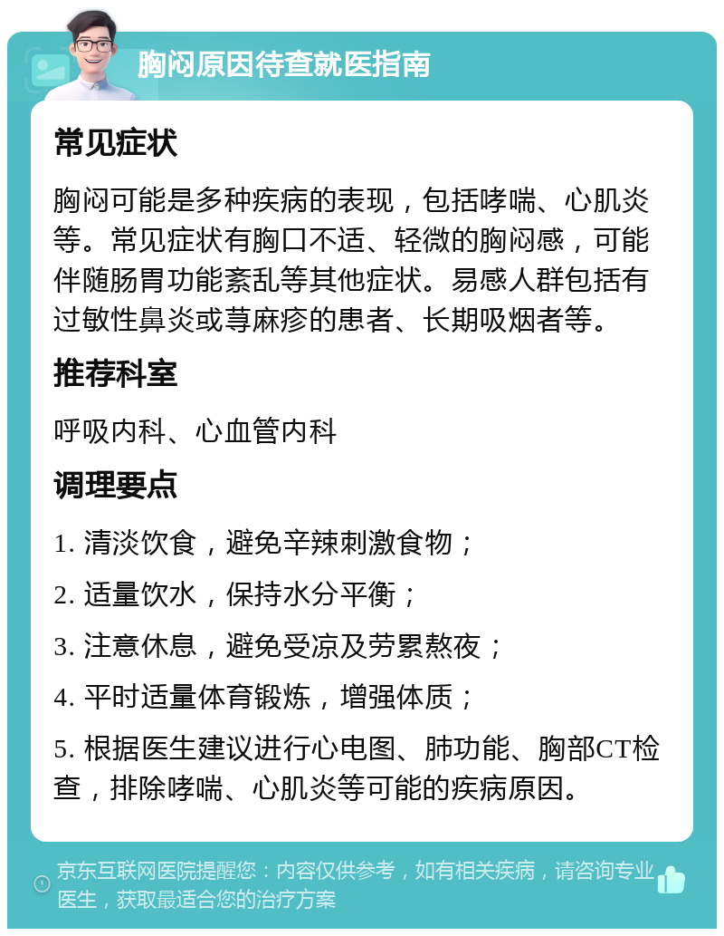 胸闷原因待查就医指南 常见症状 胸闷可能是多种疾病的表现，包括哮喘、心肌炎等。常见症状有胸口不适、轻微的胸闷感，可能伴随肠胃功能紊乱等其他症状。易感人群包括有过敏性鼻炎或荨麻疹的患者、长期吸烟者等。 推荐科室 呼吸内科、心血管内科 调理要点 1. 清淡饮食，避免辛辣刺激食物； 2. 适量饮水，保持水分平衡； 3. 注意休息，避免受凉及劳累熬夜； 4. 平时适量体育锻炼，增强体质； 5. 根据医生建议进行心电图、肺功能、胸部CT检查，排除哮喘、心肌炎等可能的疾病原因。