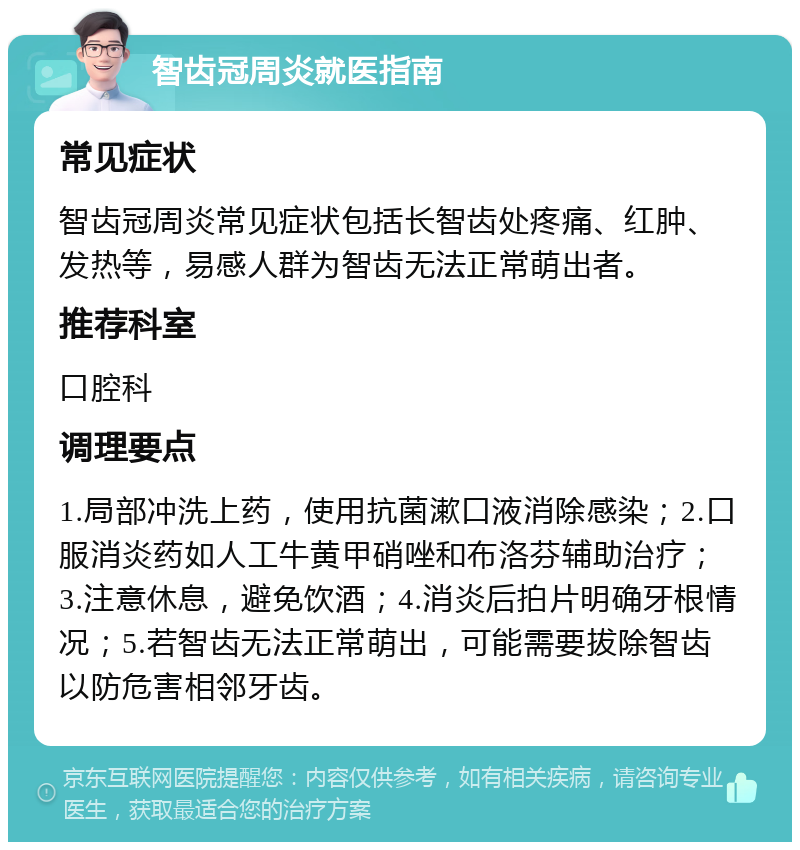 智齿冠周炎就医指南 常见症状 智齿冠周炎常见症状包括长智齿处疼痛、红肿、发热等，易感人群为智齿无法正常萌出者。 推荐科室 口腔科 调理要点 1.局部冲洗上药，使用抗菌漱口液消除感染；2.口服消炎药如人工牛黄甲硝唑和布洛芬辅助治疗；3.注意休息，避免饮酒；4.消炎后拍片明确牙根情况；5.若智齿无法正常萌出，可能需要拔除智齿以防危害相邻牙齿。