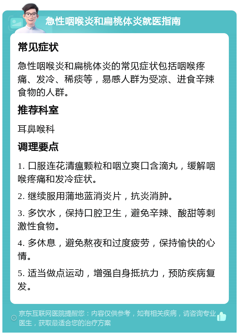 急性咽喉炎和扁桃体炎就医指南 常见症状 急性咽喉炎和扁桃体炎的常见症状包括咽喉疼痛、发冷、稀痰等，易感人群为受凉、进食辛辣食物的人群。 推荐科室 耳鼻喉科 调理要点 1. 口服连花清瘟颗粒和咽立爽口含滴丸，缓解咽喉疼痛和发冷症状。 2. 继续服用蒲地蓝消炎片，抗炎消肿。 3. 多饮水，保持口腔卫生，避免辛辣、酸甜等刺激性食物。 4. 多休息，避免熬夜和过度疲劳，保持愉快的心情。 5. 适当做点运动，增强自身抵抗力，预防疾病复发。