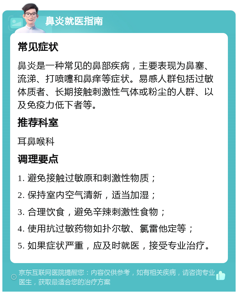 鼻炎就医指南 常见症状 鼻炎是一种常见的鼻部疾病，主要表现为鼻塞、流涕、打喷嚏和鼻痒等症状。易感人群包括过敏体质者、长期接触刺激性气体或粉尘的人群、以及免疫力低下者等。 推荐科室 耳鼻喉科 调理要点 1. 避免接触过敏原和刺激性物质； 2. 保持室内空气清新，适当加湿； 3. 合理饮食，避免辛辣刺激性食物； 4. 使用抗过敏药物如扑尔敏、氯雷他定等； 5. 如果症状严重，应及时就医，接受专业治疗。