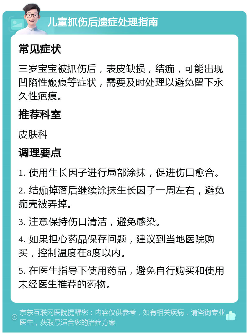 儿童抓伤后遗症处理指南 常见症状 三岁宝宝被抓伤后，表皮缺损，结痂，可能出现凹陷性瘢痕等症状，需要及时处理以避免留下永久性疤痕。 推荐科室 皮肤科 调理要点 1. 使用生长因子进行局部涂抹，促进伤口愈合。 2. 结痂掉落后继续涂抹生长因子一周左右，避免痂壳被弄掉。 3. 注意保持伤口清洁，避免感染。 4. 如果担心药品保存问题，建议到当地医院购买，控制温度在8度以内。 5. 在医生指导下使用药品，避免自行购买和使用未经医生推荐的药物。