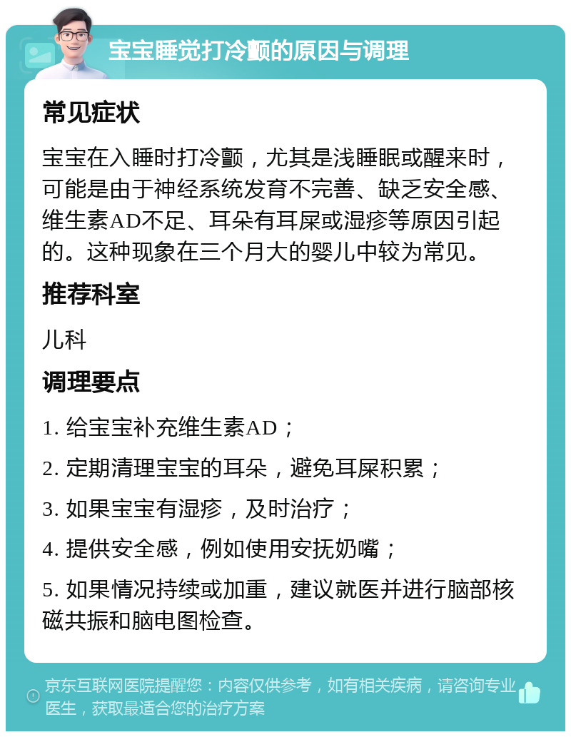 宝宝睡觉打冷颤的原因与调理 常见症状 宝宝在入睡时打冷颤，尤其是浅睡眠或醒来时，可能是由于神经系统发育不完善、缺乏安全感、维生素AD不足、耳朵有耳屎或湿疹等原因引起的。这种现象在三个月大的婴儿中较为常见。 推荐科室 儿科 调理要点 1. 给宝宝补充维生素AD； 2. 定期清理宝宝的耳朵，避免耳屎积累； 3. 如果宝宝有湿疹，及时治疗； 4. 提供安全感，例如使用安抚奶嘴； 5. 如果情况持续或加重，建议就医并进行脑部核磁共振和脑电图检查。