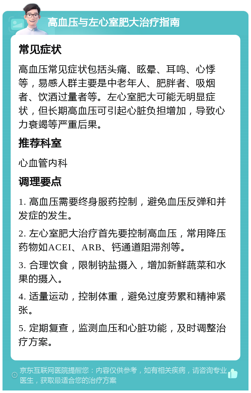 高血压与左心室肥大治疗指南 常见症状 高血压常见症状包括头痛、眩晕、耳鸣、心悸等，易感人群主要是中老年人、肥胖者、吸烟者、饮酒过量者等。左心室肥大可能无明显症状，但长期高血压可引起心脏负担增加，导致心力衰竭等严重后果。 推荐科室 心血管内科 调理要点 1. 高血压需要终身服药控制，避免血压反弹和并发症的发生。 2. 左心室肥大治疗首先要控制高血压，常用降压药物如ACEI、ARB、钙通道阻滞剂等。 3. 合理饮食，限制钠盐摄入，增加新鲜蔬菜和水果的摄入。 4. 适量运动，控制体重，避免过度劳累和精神紧张。 5. 定期复查，监测血压和心脏功能，及时调整治疗方案。