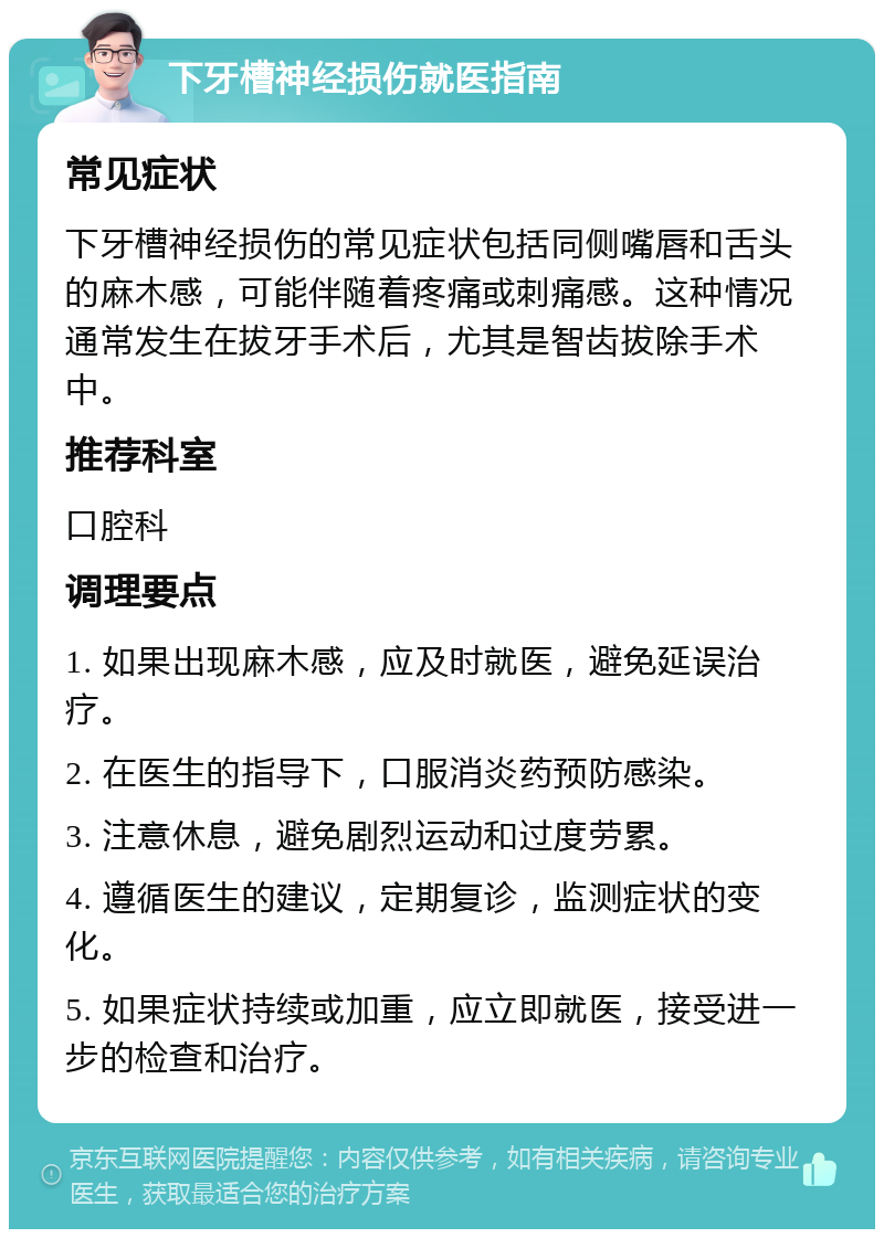 下牙槽神经损伤就医指南 常见症状 下牙槽神经损伤的常见症状包括同侧嘴唇和舌头的麻木感，可能伴随着疼痛或刺痛感。这种情况通常发生在拔牙手术后，尤其是智齿拔除手术中。 推荐科室 口腔科 调理要点 1. 如果出现麻木感，应及时就医，避免延误治疗。 2. 在医生的指导下，口服消炎药预防感染。 3. 注意休息，避免剧烈运动和过度劳累。 4. 遵循医生的建议，定期复诊，监测症状的变化。 5. 如果症状持续或加重，应立即就医，接受进一步的检查和治疗。