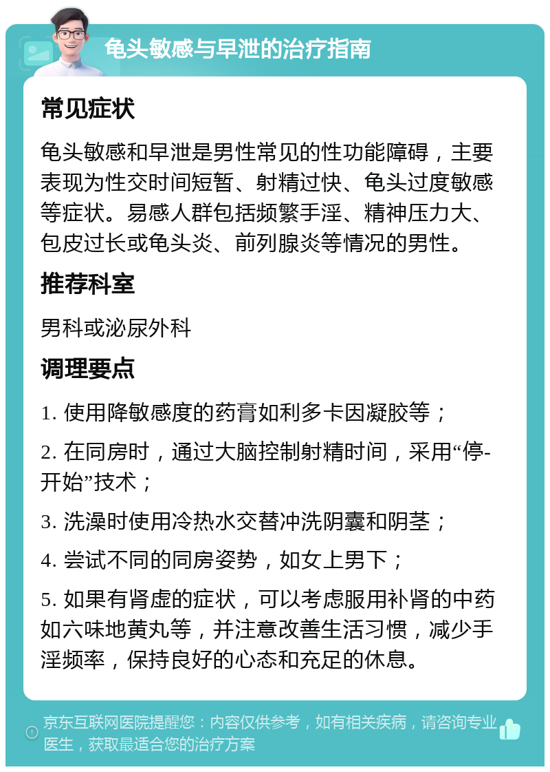 龟头敏感与早泄的治疗指南 常见症状 龟头敏感和早泄是男性常见的性功能障碍，主要表现为性交时间短暂、射精过快、龟头过度敏感等症状。易感人群包括频繁手淫、精神压力大、包皮过长或龟头炎、前列腺炎等情况的男性。 推荐科室 男科或泌尿外科 调理要点 1. 使用降敏感度的药膏如利多卡因凝胶等； 2. 在同房时，通过大脑控制射精时间，采用“停-开始”技术； 3. 洗澡时使用冷热水交替冲洗阴囊和阴茎； 4. 尝试不同的同房姿势，如女上男下； 5. 如果有肾虚的症状，可以考虑服用补肾的中药如六味地黄丸等，并注意改善生活习惯，减少手淫频率，保持良好的心态和充足的休息。