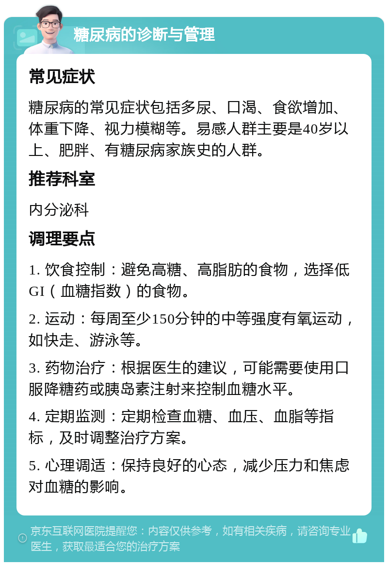 糖尿病的诊断与管理 常见症状 糖尿病的常见症状包括多尿、口渴、食欲增加、体重下降、视力模糊等。易感人群主要是40岁以上、肥胖、有糖尿病家族史的人群。 推荐科室 内分泌科 调理要点 1. 饮食控制：避免高糖、高脂肪的食物，选择低GI（血糖指数）的食物。 2. 运动：每周至少150分钟的中等强度有氧运动，如快走、游泳等。 3. 药物治疗：根据医生的建议，可能需要使用口服降糖药或胰岛素注射来控制血糖水平。 4. 定期监测：定期检查血糖、血压、血脂等指标，及时调整治疗方案。 5. 心理调适：保持良好的心态，减少压力和焦虑对血糖的影响。