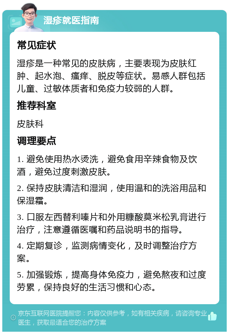 湿疹就医指南 常见症状 湿疹是一种常见的皮肤病，主要表现为皮肤红肿、起水泡、瘙痒、脱皮等症状。易感人群包括儿童、过敏体质者和免疫力较弱的人群。 推荐科室 皮肤科 调理要点 1. 避免使用热水烫洗，避免食用辛辣食物及饮酒，避免过度刺激皮肤。 2. 保持皮肤清洁和湿润，使用温和的洗浴用品和保湿霜。 3. 口服左西替利嗪片和外用糠酸莫米松乳膏进行治疗，注意遵循医嘱和药品说明书的指导。 4. 定期复诊，监测病情变化，及时调整治疗方案。 5. 加强锻炼，提高身体免疫力，避免熬夜和过度劳累，保持良好的生活习惯和心态。