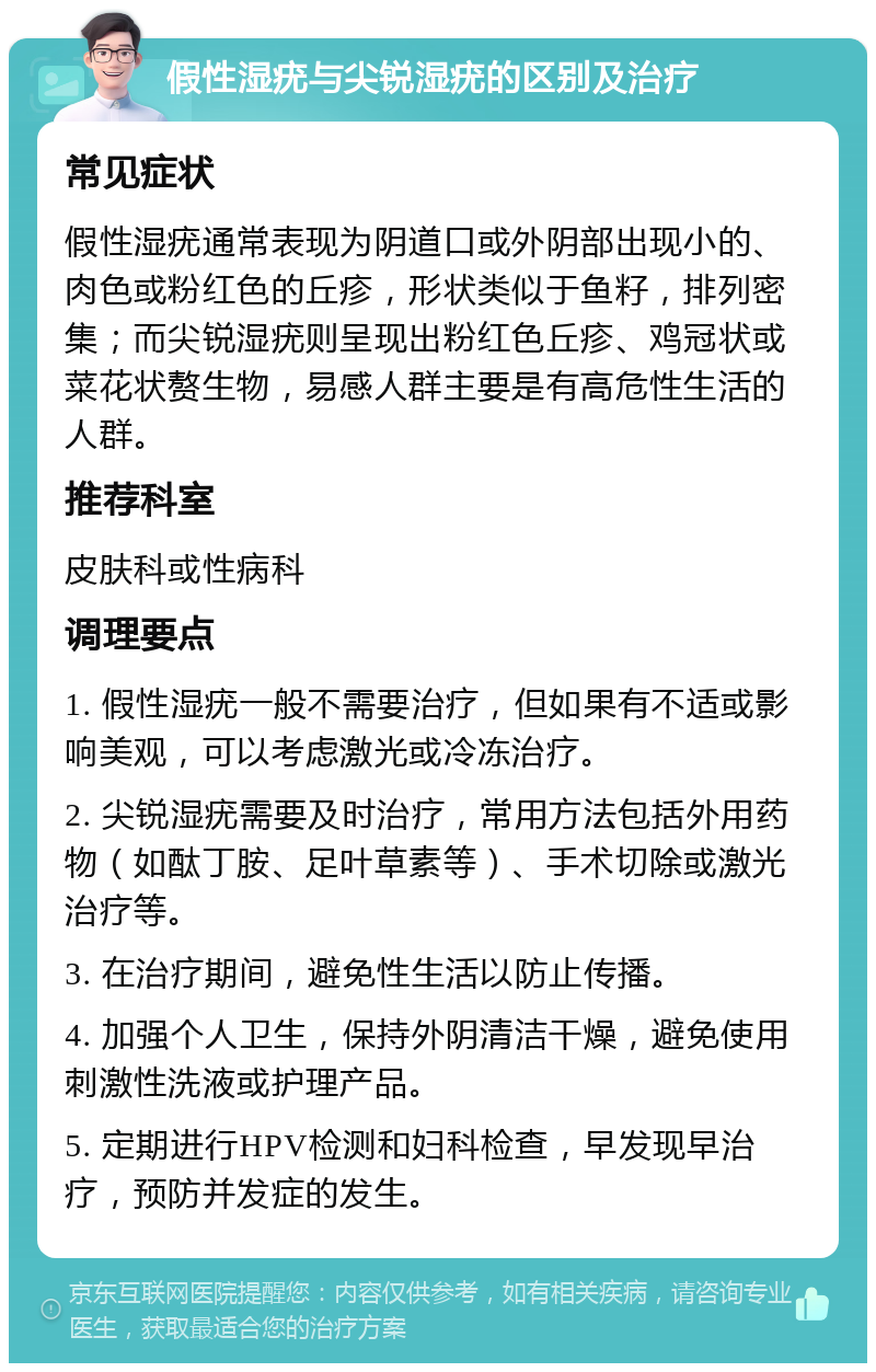 假性湿疣与尖锐湿疣的区别及治疗 常见症状 假性湿疣通常表现为阴道口或外阴部出现小的、肉色或粉红色的丘疹，形状类似于鱼籽，排列密集；而尖锐湿疣则呈现出粉红色丘疹、鸡冠状或菜花状赘生物，易感人群主要是有高危性生活的人群。 推荐科室 皮肤科或性病科 调理要点 1. 假性湿疣一般不需要治疗，但如果有不适或影响美观，可以考虑激光或冷冻治疗。 2. 尖锐湿疣需要及时治疗，常用方法包括外用药物（如酞丁胺、足叶草素等）、手术切除或激光治疗等。 3. 在治疗期间，避免性生活以防止传播。 4. 加强个人卫生，保持外阴清洁干燥，避免使用刺激性洗液或护理产品。 5. 定期进行HPV检测和妇科检查，早发现早治疗，预防并发症的发生。