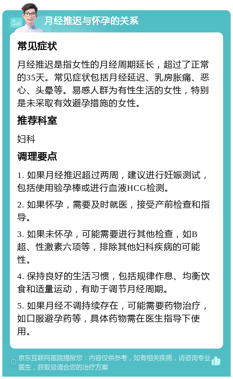 月经推迟与怀孕的关系 常见症状 月经推迟是指女性的月经周期延长，超过了正常的35天。常见症状包括月经延迟、乳房胀痛、恶心、头晕等。易感人群为有性生活的女性，特别是未采取有效避孕措施的女性。 推荐科室 妇科 调理要点 1. 如果月经推迟超过两周，建议进行妊娠测试，包括使用验孕棒或进行血液HCG检测。 2. 如果怀孕，需要及时就医，接受产前检查和指导。 3. 如果未怀孕，可能需要进行其他检查，如B超、性激素六项等，排除其他妇科疾病的可能性。 4. 保持良好的生活习惯，包括规律作息、均衡饮食和适量运动，有助于调节月经周期。 5. 如果月经不调持续存在，可能需要药物治疗，如口服避孕药等，具体药物需在医生指导下使用。