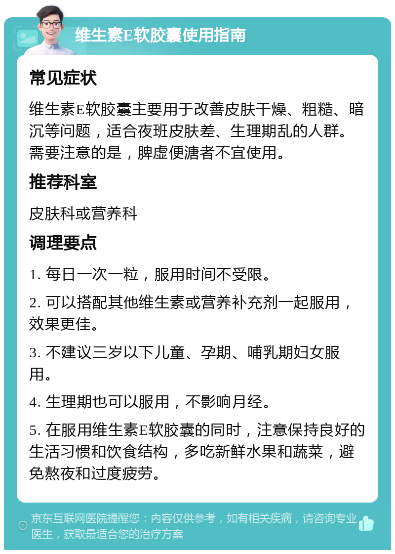 维生素E软胶囊使用指南 常见症状 维生素E软胶囊主要用于改善皮肤干燥、粗糙、暗沉等问题，适合夜班皮肤差、生理期乱的人群。需要注意的是，脾虚便溏者不宜使用。 推荐科室 皮肤科或营养科 调理要点 1. 每日一次一粒，服用时间不受限。 2. 可以搭配其他维生素或营养补充剂一起服用，效果更佳。 3. 不建议三岁以下儿童、孕期、哺乳期妇女服用。 4. 生理期也可以服用，不影响月经。 5. 在服用维生素E软胶囊的同时，注意保持良好的生活习惯和饮食结构，多吃新鲜水果和蔬菜，避免熬夜和过度疲劳。