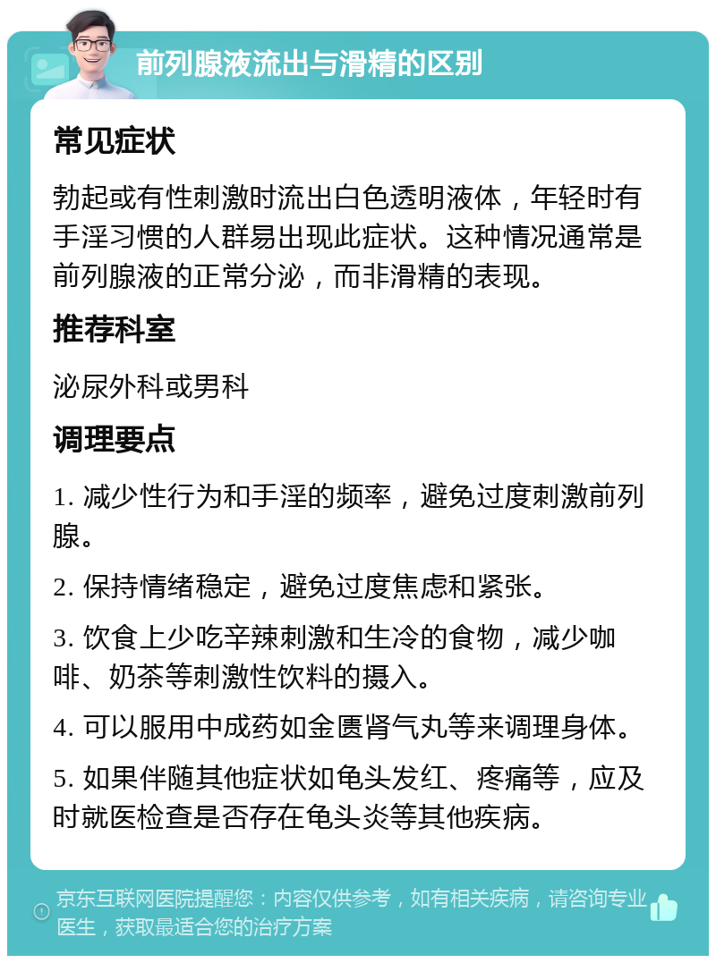 前列腺液流出与滑精的区别 常见症状 勃起或有性刺激时流出白色透明液体，年轻时有手淫习惯的人群易出现此症状。这种情况通常是前列腺液的正常分泌，而非滑精的表现。 推荐科室 泌尿外科或男科 调理要点 1. 减少性行为和手淫的频率，避免过度刺激前列腺。 2. 保持情绪稳定，避免过度焦虑和紧张。 3. 饮食上少吃辛辣刺激和生冷的食物，减少咖啡、奶茶等刺激性饮料的摄入。 4. 可以服用中成药如金匮肾气丸等来调理身体。 5. 如果伴随其他症状如龟头发红、疼痛等，应及时就医检查是否存在龟头炎等其他疾病。