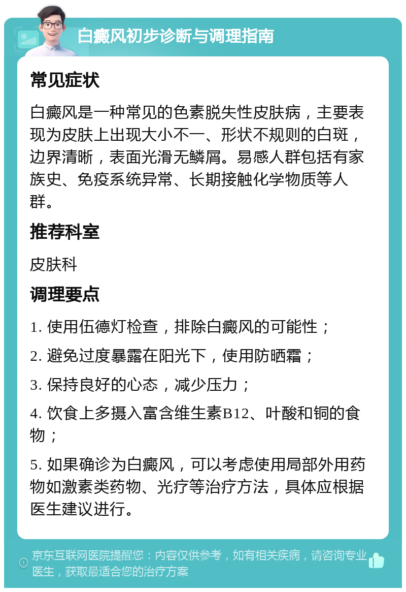 白癜风初步诊断与调理指南 常见症状 白癜风是一种常见的色素脱失性皮肤病，主要表现为皮肤上出现大小不一、形状不规则的白斑，边界清晰，表面光滑无鳞屑。易感人群包括有家族史、免疫系统异常、长期接触化学物质等人群。 推荐科室 皮肤科 调理要点 1. 使用伍德灯检查，排除白癜风的可能性； 2. 避免过度暴露在阳光下，使用防晒霜； 3. 保持良好的心态，减少压力； 4. 饮食上多摄入富含维生素B12、叶酸和铜的食物； 5. 如果确诊为白癜风，可以考虑使用局部外用药物如激素类药物、光疗等治疗方法，具体应根据医生建议进行。