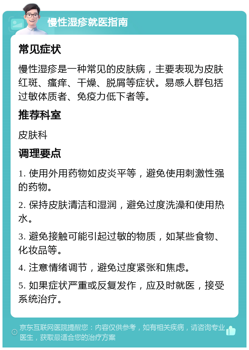 慢性湿疹就医指南 常见症状 慢性湿疹是一种常见的皮肤病，主要表现为皮肤红斑、瘙痒、干燥、脱屑等症状。易感人群包括过敏体质者、免疫力低下者等。 推荐科室 皮肤科 调理要点 1. 使用外用药物如皮炎平等，避免使用刺激性强的药物。 2. 保持皮肤清洁和湿润，避免过度洗澡和使用热水。 3. 避免接触可能引起过敏的物质，如某些食物、化妆品等。 4. 注意情绪调节，避免过度紧张和焦虑。 5. 如果症状严重或反复发作，应及时就医，接受系统治疗。