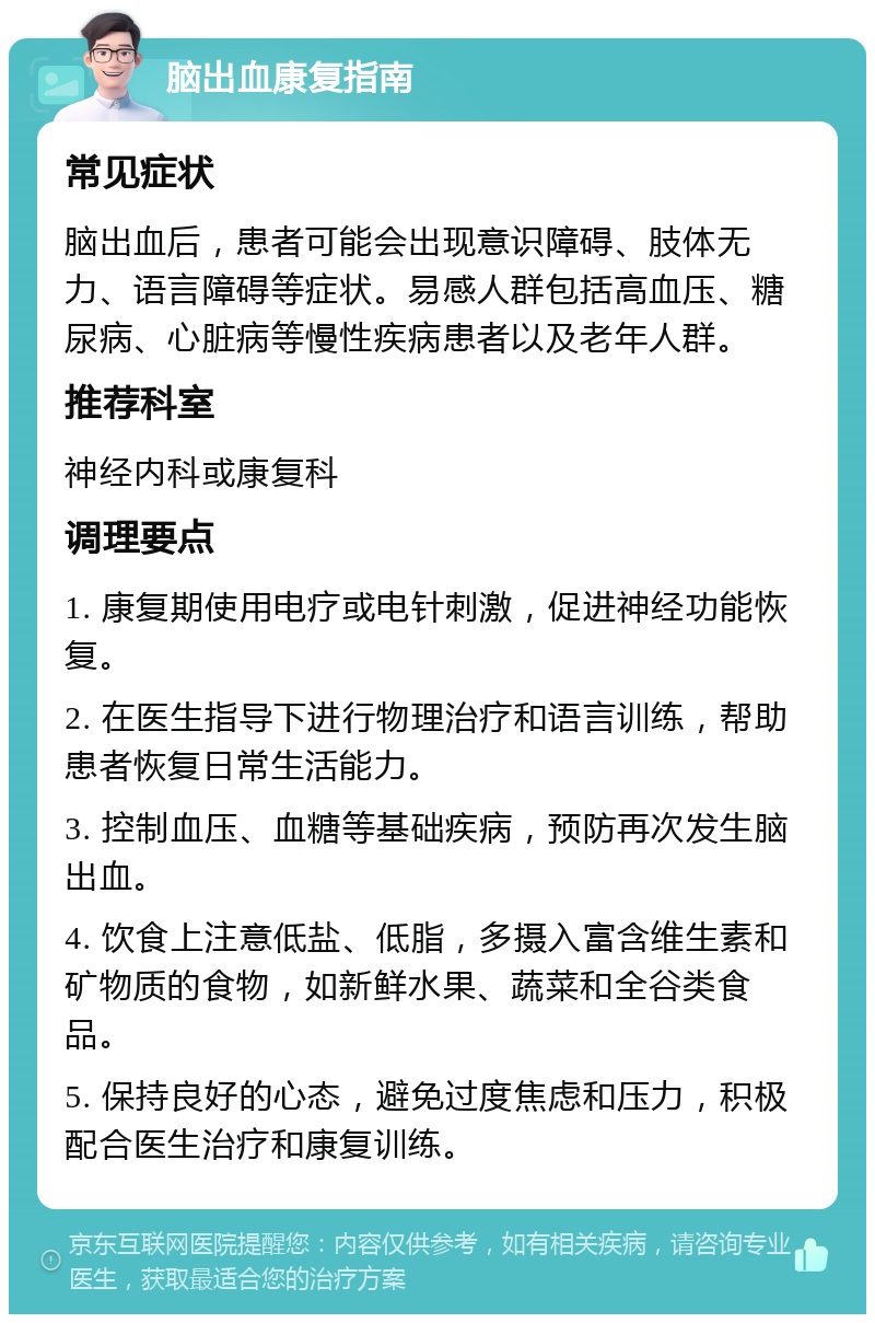 脑出血康复指南 常见症状 脑出血后，患者可能会出现意识障碍、肢体无力、语言障碍等症状。易感人群包括高血压、糖尿病、心脏病等慢性疾病患者以及老年人群。 推荐科室 神经内科或康复科 调理要点 1. 康复期使用电疗或电针刺激，促进神经功能恢复。 2. 在医生指导下进行物理治疗和语言训练，帮助患者恢复日常生活能力。 3. 控制血压、血糖等基础疾病，预防再次发生脑出血。 4. 饮食上注意低盐、低脂，多摄入富含维生素和矿物质的食物，如新鲜水果、蔬菜和全谷类食品。 5. 保持良好的心态，避免过度焦虑和压力，积极配合医生治疗和康复训练。