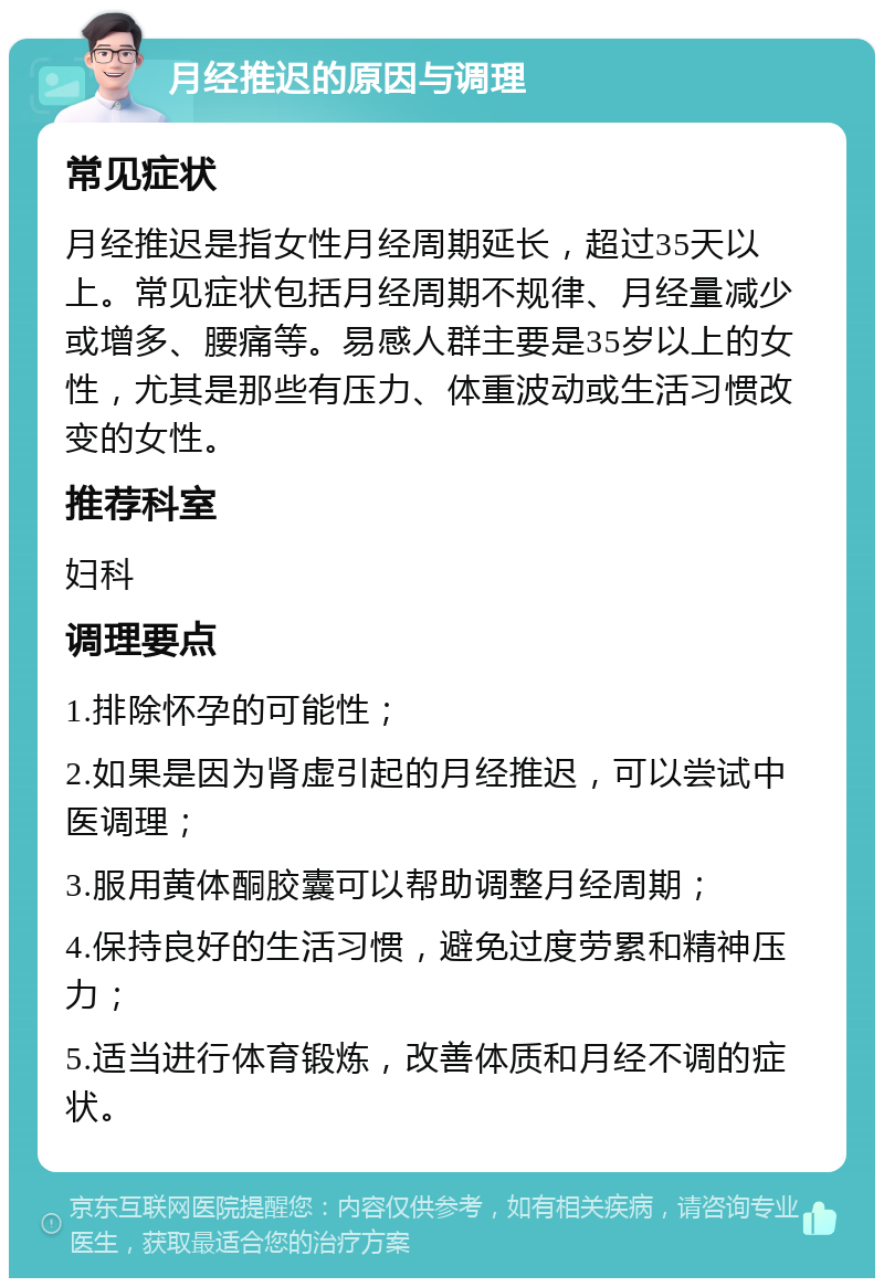 月经推迟的原因与调理 常见症状 月经推迟是指女性月经周期延长，超过35天以上。常见症状包括月经周期不规律、月经量减少或增多、腰痛等。易感人群主要是35岁以上的女性，尤其是那些有压力、体重波动或生活习惯改变的女性。 推荐科室 妇科 调理要点 1.排除怀孕的可能性； 2.如果是因为肾虚引起的月经推迟，可以尝试中医调理； 3.服用黄体酮胶囊可以帮助调整月经周期； 4.保持良好的生活习惯，避免过度劳累和精神压力； 5.适当进行体育锻炼，改善体质和月经不调的症状。