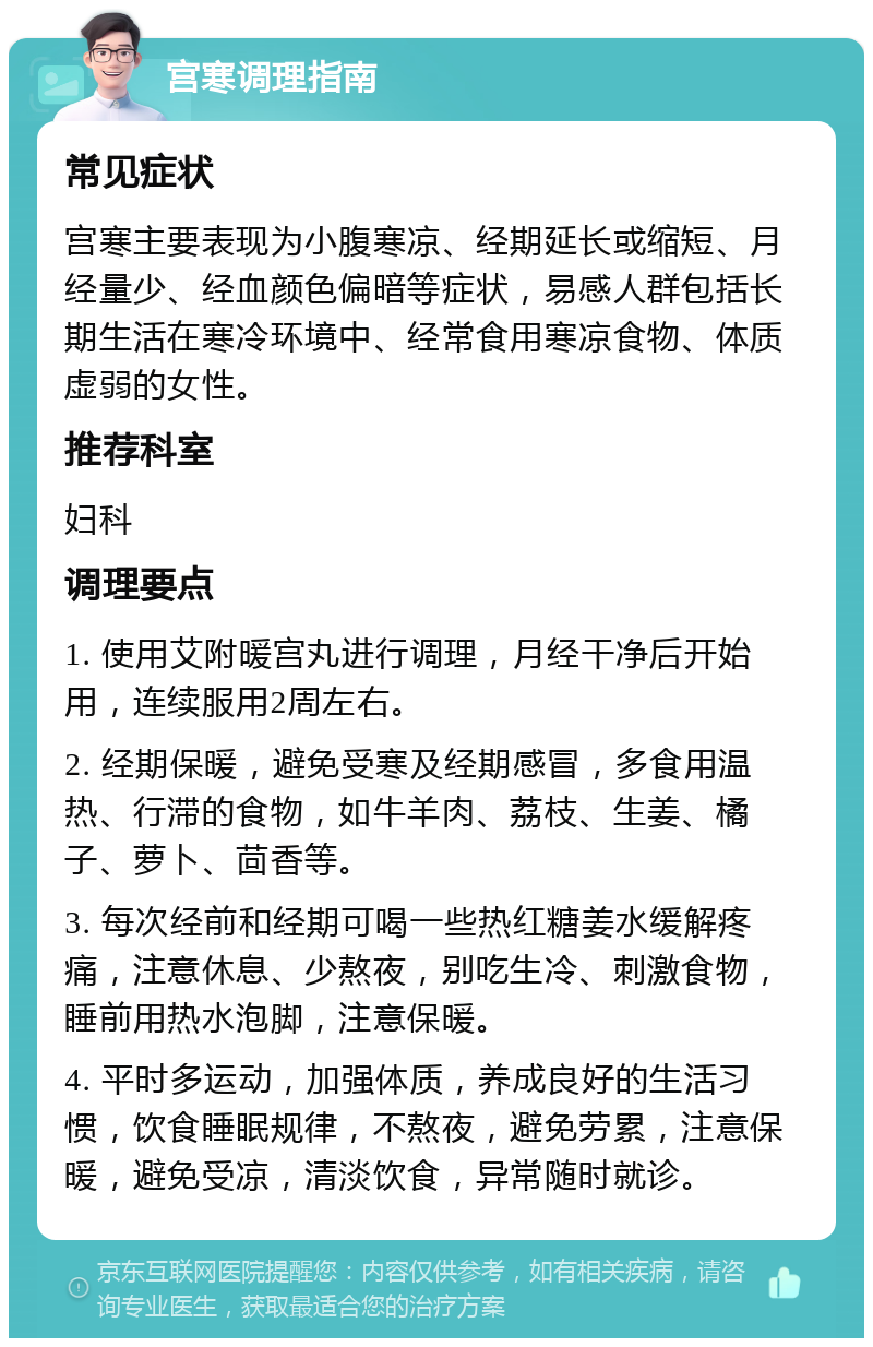 宫寒调理指南 常见症状 宫寒主要表现为小腹寒凉、经期延长或缩短、月经量少、经血颜色偏暗等症状，易感人群包括长期生活在寒冷环境中、经常食用寒凉食物、体质虚弱的女性。 推荐科室 妇科 调理要点 1. 使用艾附暖宫丸进行调理，月经干净后开始用，连续服用2周左右。 2. 经期保暖，避免受寒及经期感冒，多食用温热、行滞的食物，如牛羊肉、荔枝、生姜、橘子、萝卜、茴香等。 3. 每次经前和经期可喝一些热红糖姜水缓解疼痛，注意休息、少熬夜，别吃生冷、刺激食物，睡前用热水泡脚，注意保暖。 4. 平时多运动，加强体质，养成良好的生活习惯，饮食睡眠规律，不熬夜，避免劳累，注意保暖，避免受凉，清淡饮食，异常随时就诊。