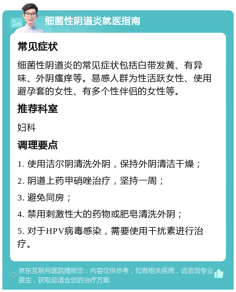 细菌性阴道炎就医指南 常见症状 细菌性阴道炎的常见症状包括白带发黄、有异味、外阴瘙痒等。易感人群为性活跃女性、使用避孕套的女性、有多个性伴侣的女性等。 推荐科室 妇科 调理要点 1. 使用洁尔阴清洗外阴，保持外阴清洁干燥； 2. 阴道上药甲硝唑治疗，坚持一周； 3. 避免同房； 4. 禁用刺激性大的药物或肥皂清洗外阴； 5. 对于HPV病毒感染，需要使用干扰素进行治疗。