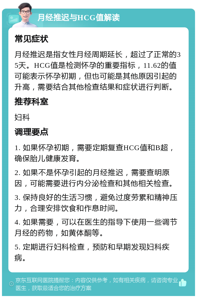 月经推迟与HCG值解读 常见症状 月经推迟是指女性月经周期延长，超过了正常的35天。HCG值是检测怀孕的重要指标，11.62的值可能表示怀孕初期，但也可能是其他原因引起的升高，需要结合其他检查结果和症状进行判断。 推荐科室 妇科 调理要点 1. 如果怀孕初期，需要定期复查HCG值和B超，确保胎儿健康发育。 2. 如果不是怀孕引起的月经推迟，需要查明原因，可能需要进行内分泌检查和其他相关检查。 3. 保持良好的生活习惯，避免过度劳累和精神压力，合理安排饮食和作息时间。 4. 如果需要，可以在医生的指导下使用一些调节月经的药物，如黄体酮等。 5. 定期进行妇科检查，预防和早期发现妇科疾病。