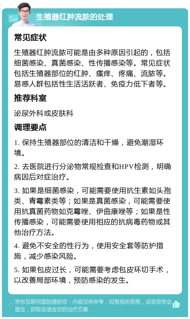 生殖器红肿流脓的处理 常见症状 生殖器红肿流脓可能是由多种原因引起的，包括细菌感染、真菌感染、性传播感染等。常见症状包括生殖器部位的红肿、瘙痒、疼痛、流脓等。易感人群包括性生活活跃者、免疫力低下者等。 推荐科室 泌尿外科或皮肤科 调理要点 1. 保持生殖器部位的清洁和干燥，避免潮湿环境。 2. 去医院进行分泌物常规检查和HPV检测，明确病因后对症治疗。 3. 如果是细菌感染，可能需要使用抗生素如头孢类、青霉素类等；如果是真菌感染，可能需要使用抗真菌药物如克霉唑、伊曲康唑等；如果是性传播感染，可能需要使用相应的抗病毒药物或其他治疗方法。 4. 避免不安全的性行为，使用安全套等防护措施，减少感染风险。 5. 如果包皮过长，可能需要考虑包皮环切手术，以改善局部环境，预防感染的发生。