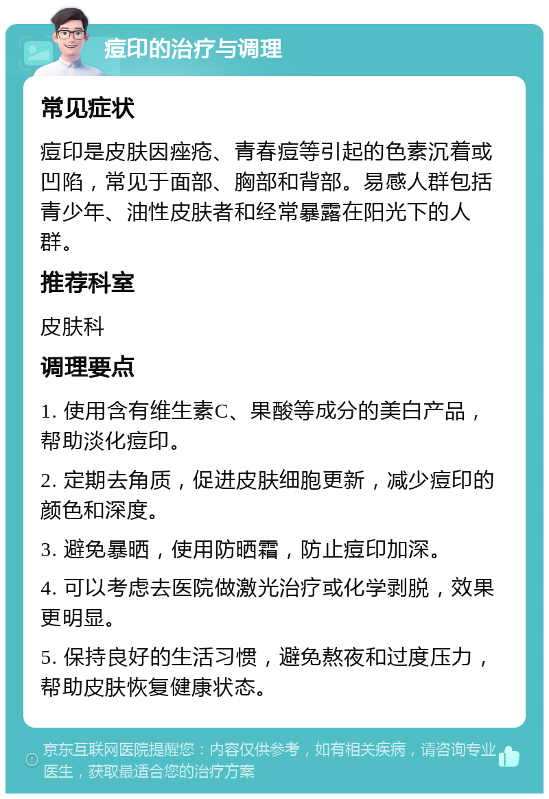 痘印的治疗与调理 常见症状 痘印是皮肤因痤疮、青春痘等引起的色素沉着或凹陷，常见于面部、胸部和背部。易感人群包括青少年、油性皮肤者和经常暴露在阳光下的人群。 推荐科室 皮肤科 调理要点 1. 使用含有维生素C、果酸等成分的美白产品，帮助淡化痘印。 2. 定期去角质，促进皮肤细胞更新，减少痘印的颜色和深度。 3. 避免暴晒，使用防晒霜，防止痘印加深。 4. 可以考虑去医院做激光治疗或化学剥脱，效果更明显。 5. 保持良好的生活习惯，避免熬夜和过度压力，帮助皮肤恢复健康状态。