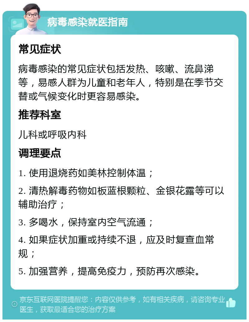 病毒感染就医指南 常见症状 病毒感染的常见症状包括发热、咳嗽、流鼻涕等，易感人群为儿童和老年人，特别是在季节交替或气候变化时更容易感染。 推荐科室 儿科或呼吸内科 调理要点 1. 使用退烧药如美林控制体温； 2. 清热解毒药物如板蓝根颗粒、金银花露等可以辅助治疗； 3. 多喝水，保持室内空气流通； 4. 如果症状加重或持续不退，应及时复查血常规； 5. 加强营养，提高免疫力，预防再次感染。