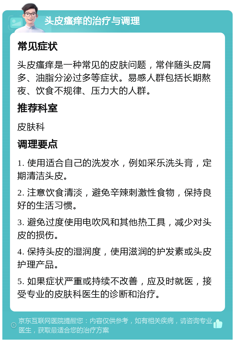 头皮瘙痒的治疗与调理 常见症状 头皮瘙痒是一种常见的皮肤问题，常伴随头皮屑多、油脂分泌过多等症状。易感人群包括长期熬夜、饮食不规律、压力大的人群。 推荐科室 皮肤科 调理要点 1. 使用适合自己的洗发水，例如采乐洗头膏，定期清洁头皮。 2. 注意饮食清淡，避免辛辣刺激性食物，保持良好的生活习惯。 3. 避免过度使用电吹风和其他热工具，减少对头皮的损伤。 4. 保持头皮的湿润度，使用滋润的护发素或头皮护理产品。 5. 如果症状严重或持续不改善，应及时就医，接受专业的皮肤科医生的诊断和治疗。